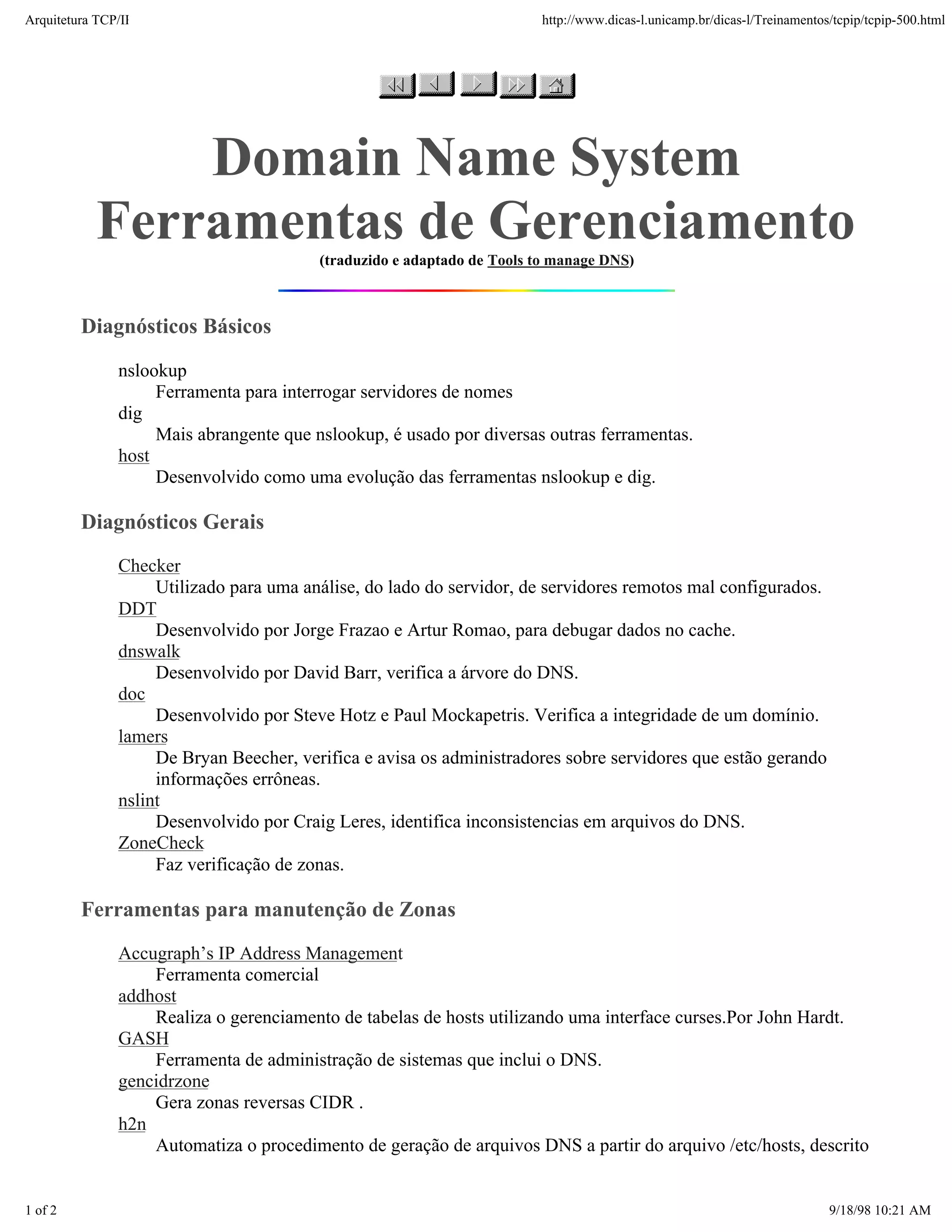 Arquitetura TCP/IP                                                      http://www.dicas-l.unicamp.br/dicas-l/Treinamentos/tcpip/tcpip-500.html




               Domain Name System
           Ferramentas de Gerenciamento  (traduzido e adaptado de Tools to manage DNS)



         Diagnósticos Básicos

               nslookup
                    Ferramenta para interrogar servidores de nomes
               dig
                    Mais abrangente que nslookup, é usado por diversas outras ferramentas.
               host
                    Desenvolvido como uma evolução das ferramentas nslookup e dig.

         Diagnósticos Gerais
               Checker
                    Utilizado para uma análise, do lado do servidor, de servidores remotos mal configurados.
               DDT
                    Desenvolvido por Jorge Frazao e Artur Romao, para debugar dados no cache.
               dnswalk
                    Desenvolvido por David Barr, verifica a árvore do DNS.
               doc
                    Desenvolvido por Steve Hotz e Paul Mockapetris. Verifica a integridade de um domínio.
               lamers
                    De Bryan Beecher, verifica e avisa os administradores sobre servidores que estão gerando
                    informações errôneas.
               nslint
                    Desenvolvido por Craig Leres, identifica inconsistencias em arquivos do DNS.
               ZoneCheck
                    Faz verificação de zonas.

         Ferramentas para manutenção de Zonas
               Accugraph’s IP Address Management
                   Ferramenta comercial
               addhost
                   Realiza o gerenciamento de tabelas de hosts utilizando uma interface curses.Por John Hardt.
               GASH
                   Ferramenta de administração de sistemas que inclui o DNS.
               gencidrzone
                   Gera zonas reversas CIDR .
               h2n
                   Automatiza o procedimento de geração de arquivos DNS a partir do arquivo /etc/hosts, descrito


1 of 2                                                                                                                    9/18/98 10:21 AM
 
