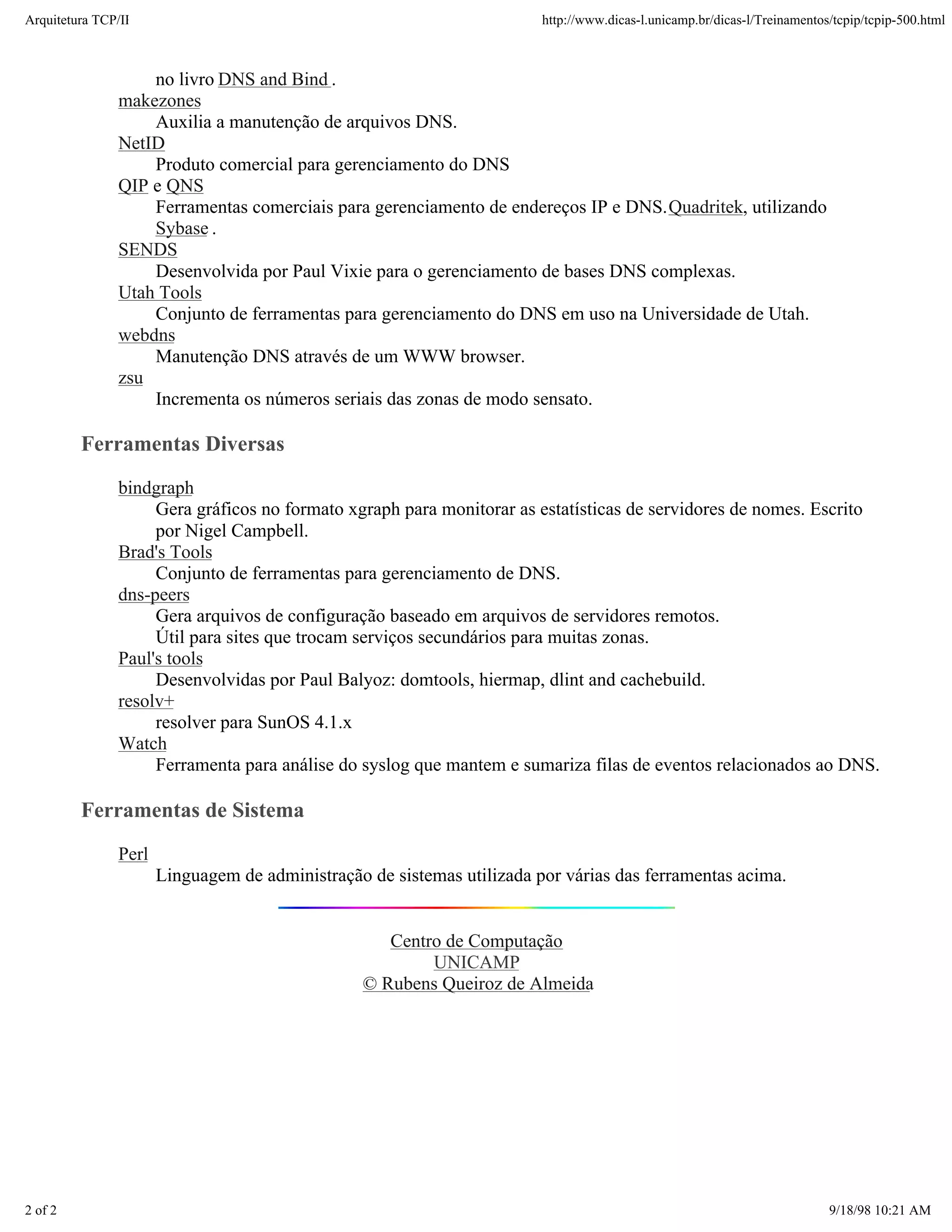 Arquitetura TCP/IP                                                      http://www.dicas-l.unicamp.br/dicas-l/Treinamentos/tcpip/tcpip-500.html



                   no livro DNS and Bind .
               makezones
                   Auxilia a manutenção de arquivos DNS.
               NetID
                   Produto comercial para gerenciamento do DNS
               QIP e QNS
                   Ferramentas comerciais para gerenciamento de endereços IP e DNS. Quadritek, utilizando
                   Sybase .
               SENDS
                   Desenvolvida por Paul Vixie para o gerenciamento de bases DNS complexas.
               Utah Tools
                   Conjunto de ferramentas para gerenciamento do DNS em uso na Universidade de Utah.
               webdns
                   Manutenção DNS através de um WWW browser.
               zsu
                   Incrementa os números seriais das zonas de modo sensato.

         Ferramentas Diversas
               bindgraph
                    Gera gráficos no formato xgraph para monitorar as estatísticas de servidores de nomes. Escrito
                    por Nigel Campbell.
               Brad's Tools
                    Conjunto de ferramentas para gerenciamento de DNS.
               dns-peers
                    Gera arquivos de configuração baseado em arquivos de servidores remotos.
                    Útil para sites que trocam serviços secundários para muitas zonas.
               Paul's tools
                    Desenvolvidas por Paul Balyoz: domtools, hiermap, dlint and cachebuild.
               resolv+
                    resolver para SunOS 4.1.x
               Watch
                    Ferramenta para análise do syslog que mantem e sumariza filas de eventos relacionados ao DNS.

         Ferramentas de Sistema
               Perl
                      Linguagem de administração de sistemas utilizada por várias das ferramentas acima.


                                                   Centro de Computação
                                                        UNICAMP
                                                © Rubens Queiroz de Almeida




2 of 2                                                                                                                    9/18/98 10:21 AM
 
