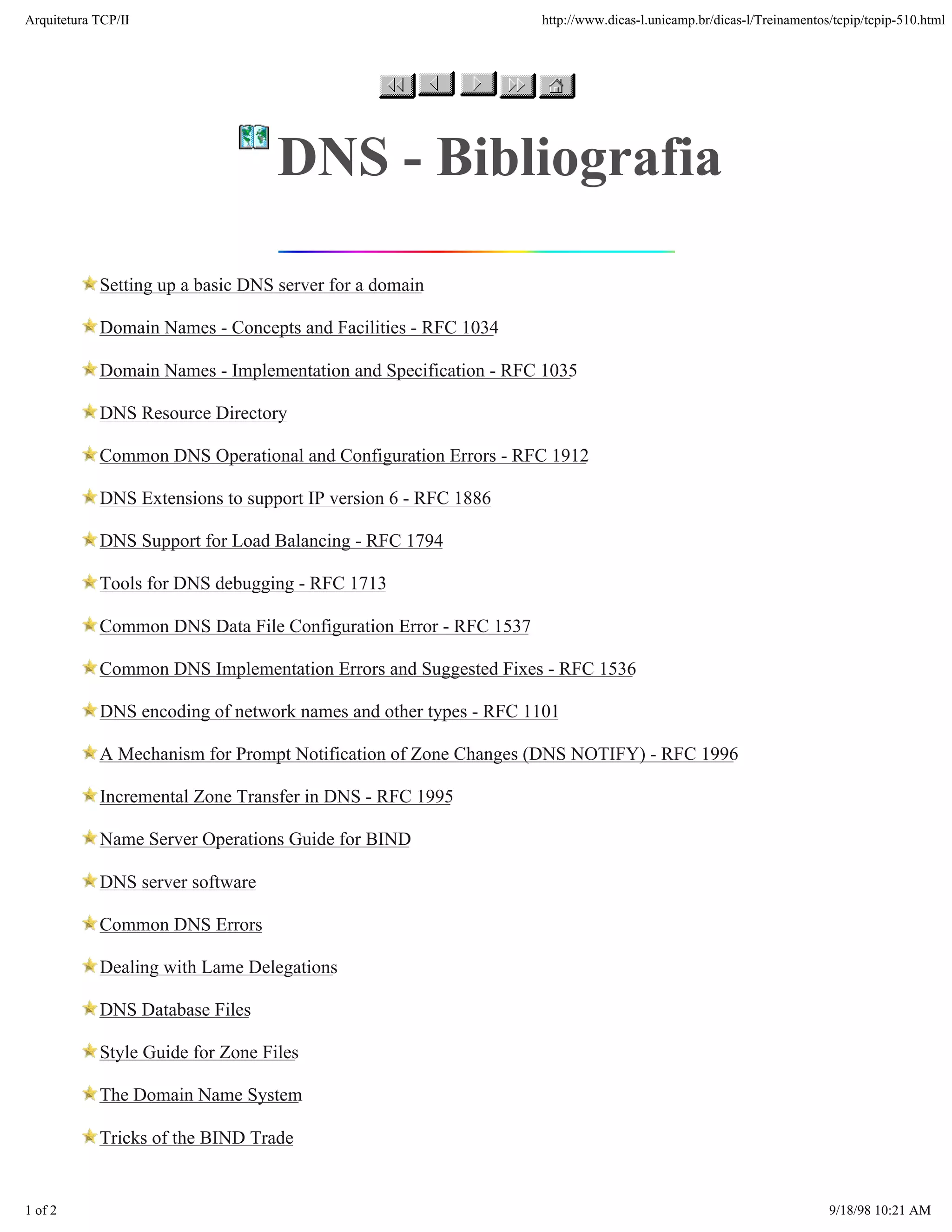 Arquitetura TCP/IP                                                http://www.dicas-l.unicamp.br/dicas-l/Treinamentos/tcpip/tcpip-510.html




                                   DNS - Bibliografia

            Setting up a basic DNS server for a domain

            Domain Names - Concepts and Facilities - RFC 1034

            Domain Names - Implementation and Specification - RFC 1035

            DNS Resource Directory

            Common DNS Operational and Configuration Errors - RFC 1912

            DNS Extensions to support IP version 6 - RFC 1886

            DNS Support for Load Balancing - RFC 1794

            Tools for DNS debugging - RFC 1713

            Common DNS Data File Configuration Error - RFC 1537

            Common DNS Implementation Errors and Suggested Fixes - RFC 1536

            DNS encoding of network names and other types - RFC 1101

            A Mechanism for Prompt Notification of Zone Changes (DNS NOTIFY) - RFC 1996

            Incremental Zone Transfer in DNS - RFC 1995

            Name Server Operations Guide for BIND

            DNS server software

            Common DNS Errors

            Dealing with Lame Delegations

            DNS Database Files

            Style Guide for Zone Files

            The Domain Name System

            Tricks of the BIND Trade


1 of 2                                                                                                              9/18/98 10:21 AM
 
