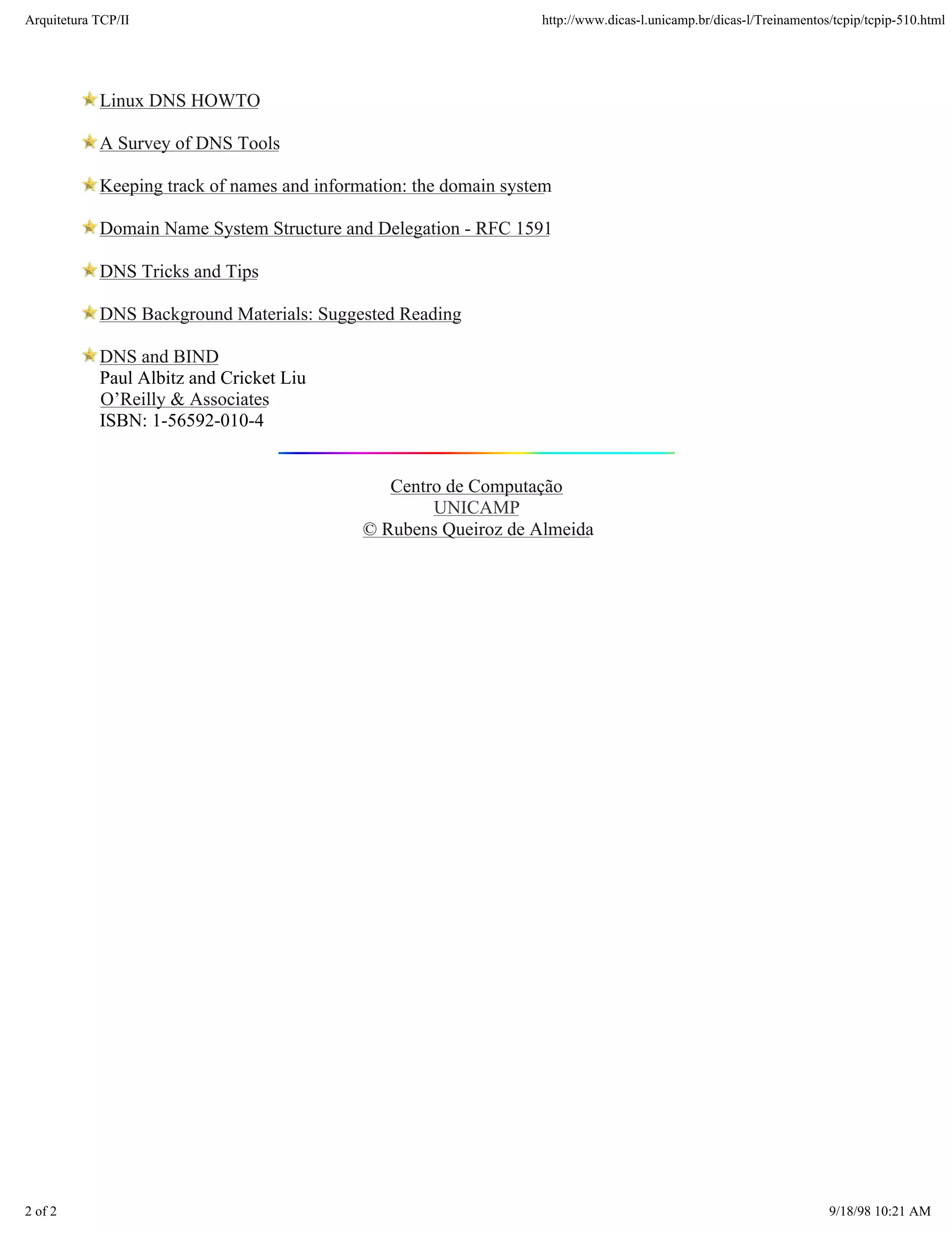 Arquitetura TCP/IP                                                 http://www.dicas-l.unicamp.br/dicas-l/Treinamentos/tcpip/tcpip-510.html




            Linux DNS HOWTO

            A Survey of DNS Tools

            Keeping track of names and information: the domain system

            Domain Name System Structure and Delegation - RFC 1591

            DNS Tricks and Tips

            DNS Background Materials: Suggested Reading

            DNS and BIND
            Paul Albitz and Cricket Liu
            O’Reilly & Associates
            ISBN: 1-56592-010-4


                                                Centro de Computação
                                                     UNICAMP
                                             © Rubens Queiroz de Almeida




2 of 2                                                                                                               9/18/98 10:21 AM
 