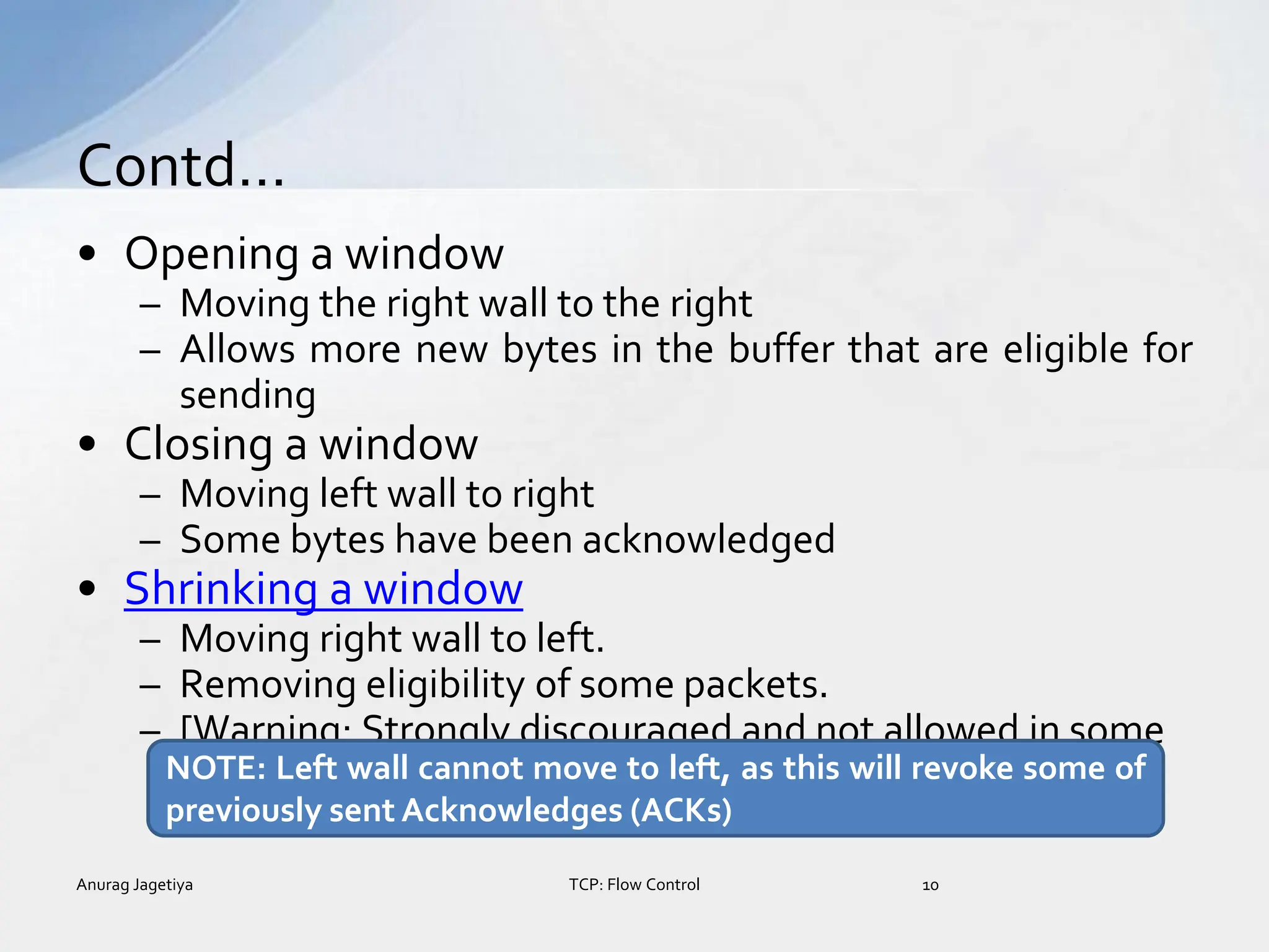 • Opening a window
– Moving the right wall to the right
– Allows more new bytes in the buffer that are eligible for
sending
• Closing a window
– Moving left wall to right
– Some bytes have been acknowledged
• Shrinking a window
– Moving right wall to left.
– Removing eligibility of some packets.
– [Warning: Strongly discouraged and not allowed in some
implementation ]
Contd…
Anurag Jagetiya 10
TCP: Flow Control
NOTE: Left wall cannot move to left, as this will revoke some of
previously sent Acknowledges (ACKs)
 