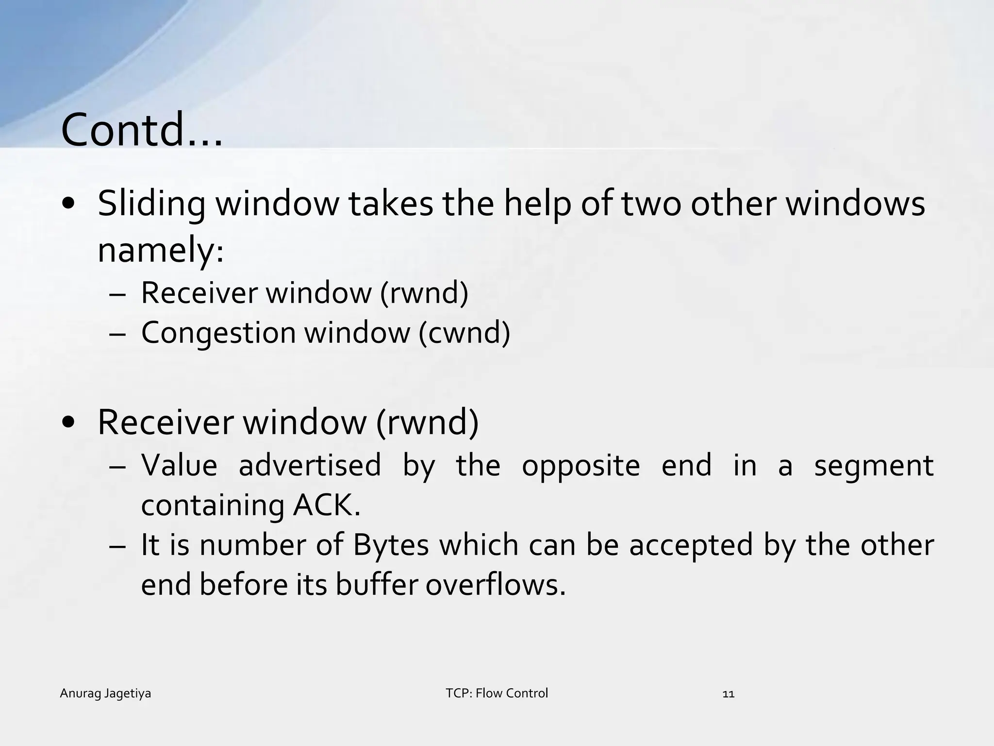 • Sliding window takes the help of two other windows
namely:
– Receiver window (rwnd)
– Congestion window (cwnd)
• Receiver window (rwnd)
– Value advertised by the opposite end in a segment
containing ACK.
– It is number of Bytes which can be accepted by the other
end before its buffer overflows.
Contd…
Anurag Jagetiya 11
TCP: Flow Control
 