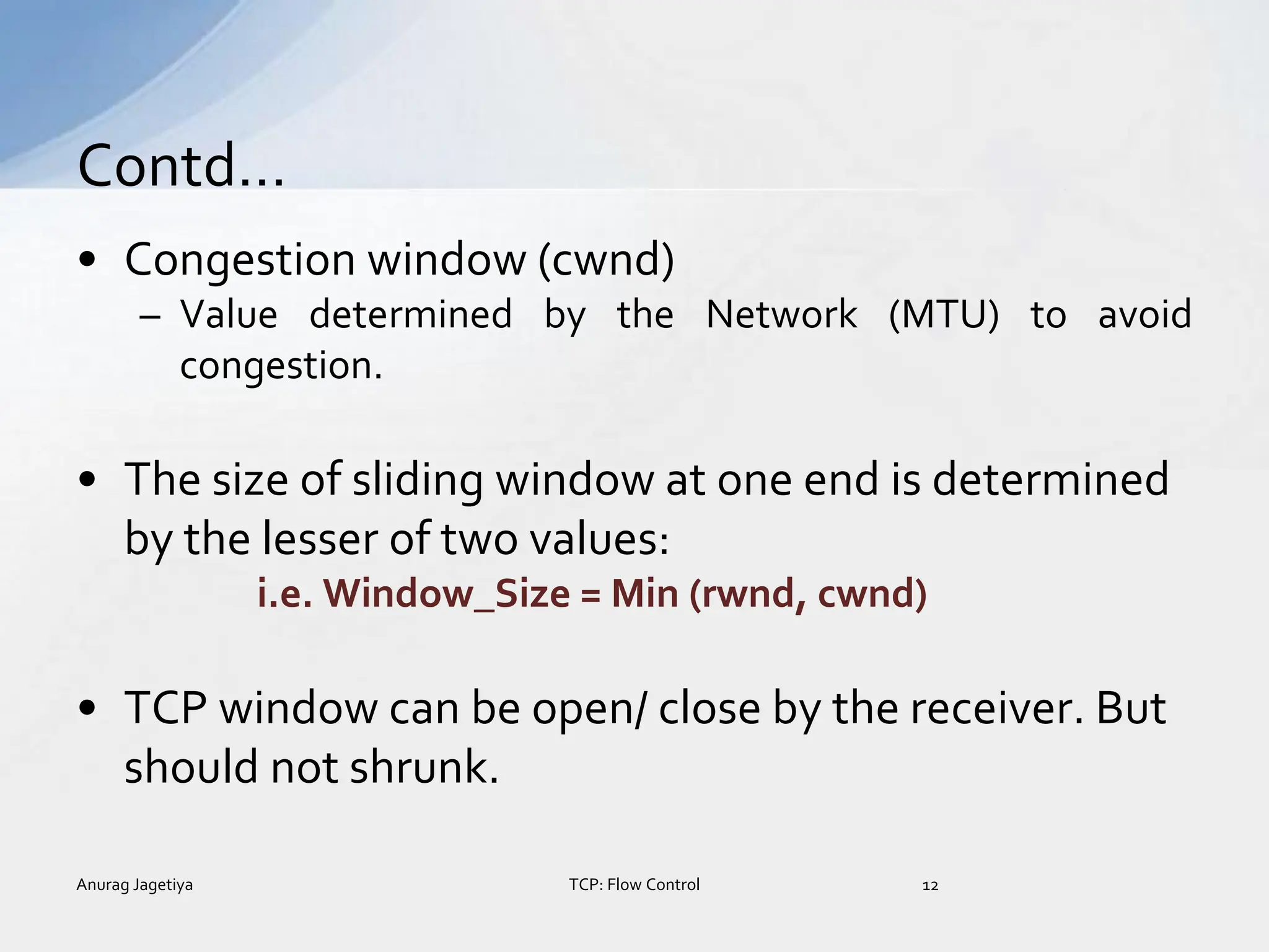 • Congestion window (cwnd)
– Value determined by the Network (MTU) to avoid
congestion.
• The size of sliding window at one end is determined
by the lesser of two values:
i.e. Window_Size = Min (rwnd, cwnd)
• TCP window can be open/ close by the receiver. But
should not shrunk.
Contd…
Anurag Jagetiya 12
TCP: Flow Control
 