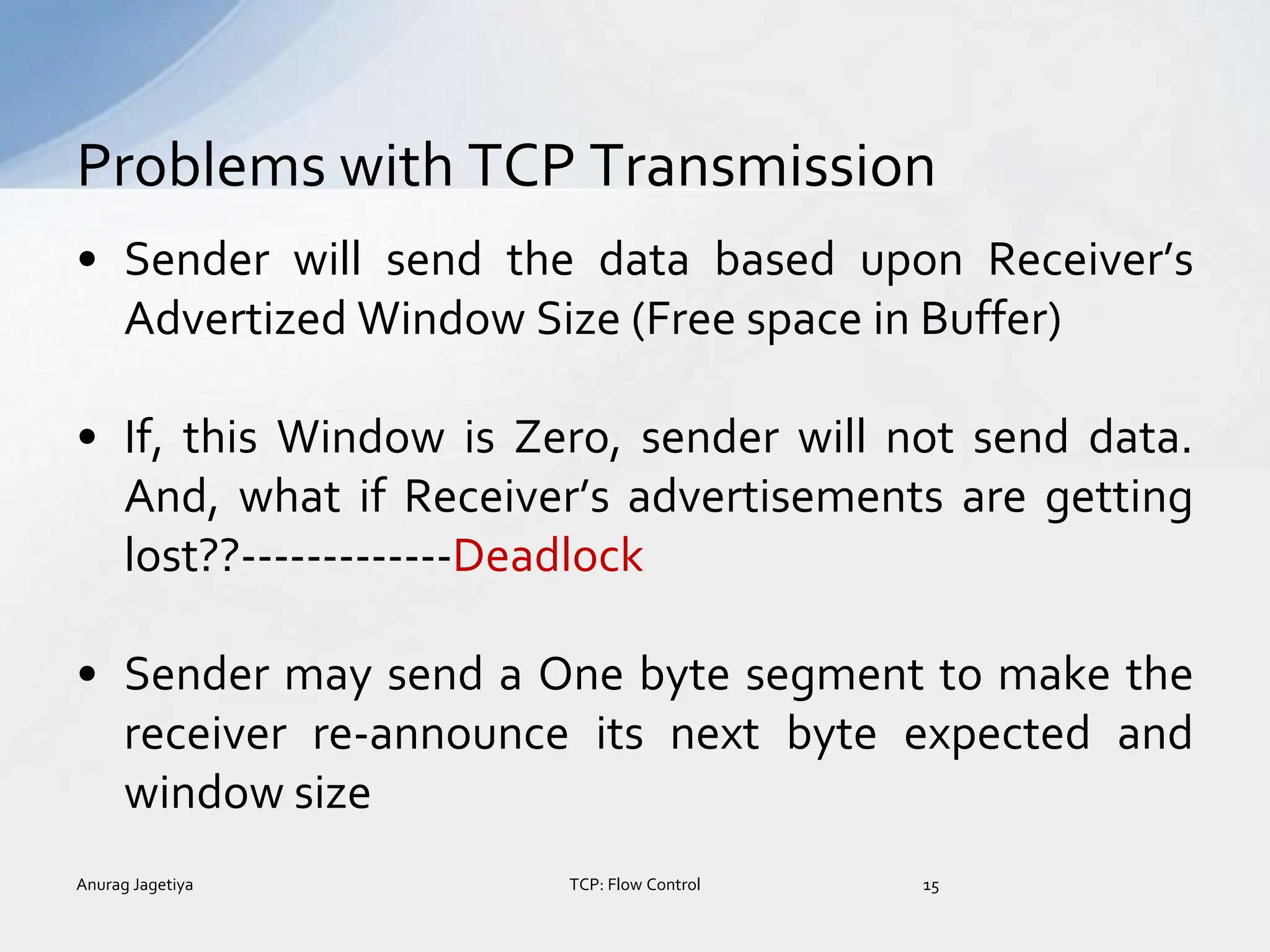 • Sender will send the data based upon Receiver’s
Advertized Window Size (Free space in Buffer)
• If, this Window is Zero, sender will not send data.
And, what if Receiver’s advertisements are getting
lost??-------------Deadlock
• Sender may send a One byte segment to make the
receiver re-announce its next byte expected and
window size
Problems with TCP Transmission
Anurag Jagetiya 15
TCP: Flow Control
 