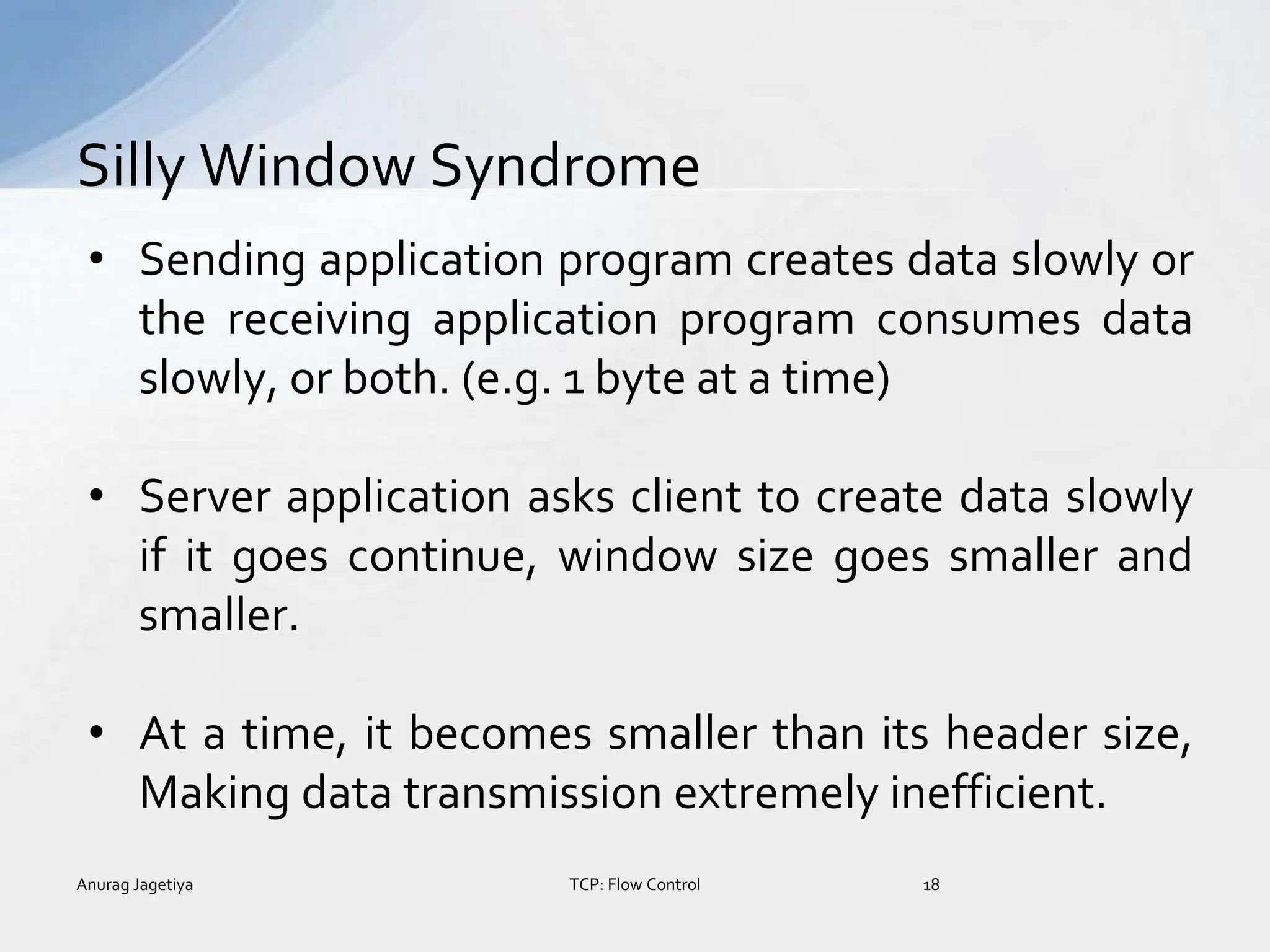 • Sending application program creates data slowly or
the receiving application program consumes data
slowly, or both. (e.g. 1 byte at a time)
• Server application asks client to create data slowly
if it goes continue, window size goes smaller and
smaller.
• At a time, it becomes smaller than its header size,
Making data transmission extremely inefficient.
Silly Window Syndrome
Anurag Jagetiya 18
TCP: Flow Control
 