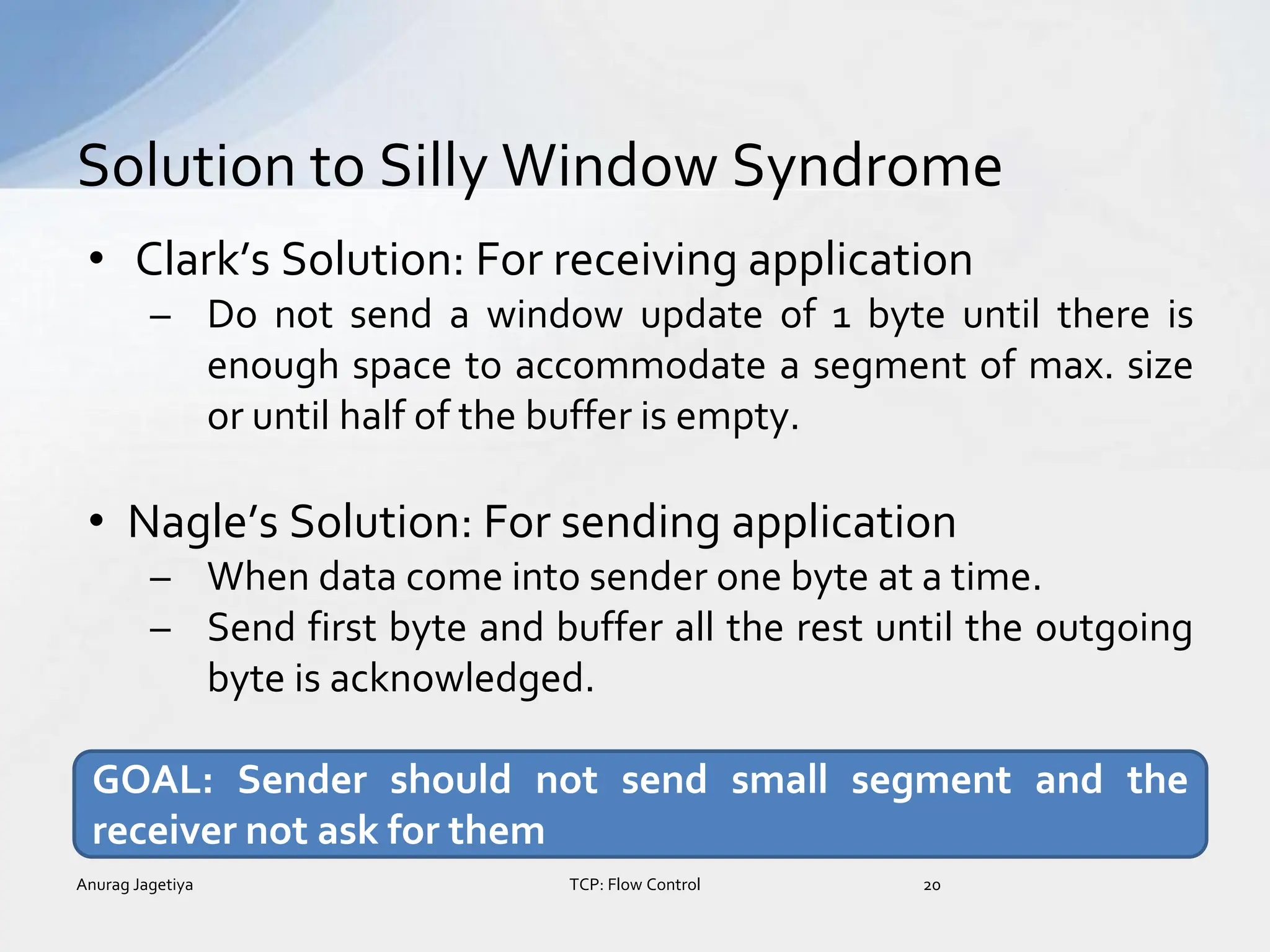 • Clark’s Solution: For receiving application
– Do not send a window update of 1 byte until there is
enough space to accommodate a segment of max. size
or until half of the buffer is empty.
• Nagle’s Solution: For sending application
– When data come into sender one byte at a time.
– Send first byte and buffer all the rest until the outgoing
byte is acknowledged.
Solution to Silly Window Syndrome
Anurag Jagetiya 20
TCP: Flow Control
GOAL: Sender should not send small segment and the
receiver not ask for them
 
