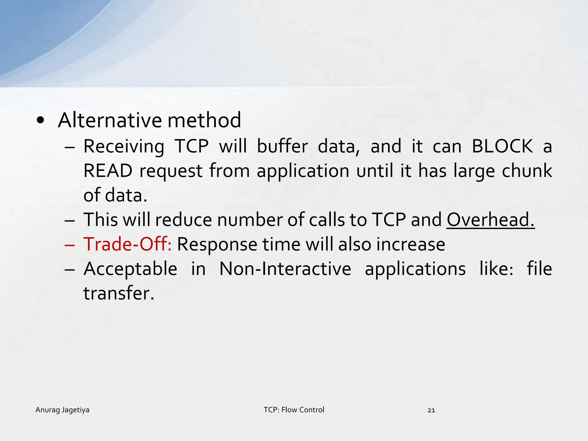 • Alternative method
– Receiving TCP will buffer data, and it can BLOCK a
READ request from application until it has large chunk
of data.
– This will reduce number of calls to TCP and Overhead.
– Trade-Off: Response time will also increase
– Acceptable in Non-Interactive applications like: file
transfer.
Anurag Jagetiya 21
TCP: Flow Control
 