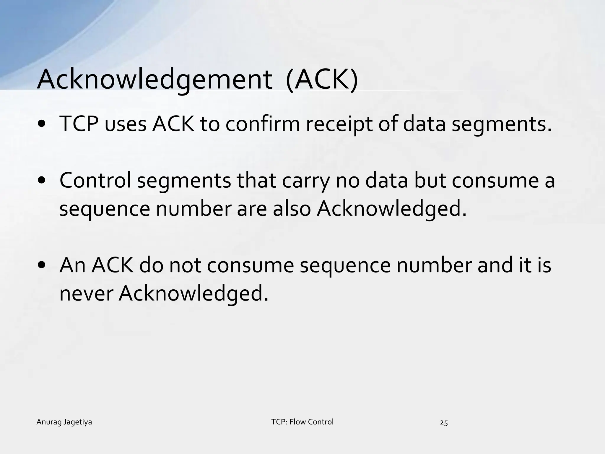• TCP uses ACK to confirm receipt of data segments.
• Control segments that carry no data but consume a
sequence number are also Acknowledged.
• An ACK do not consume sequence number and it is
never Acknowledged.
Acknowledgement (ACK)
Anurag Jagetiya 25
TCP: Flow Control
 