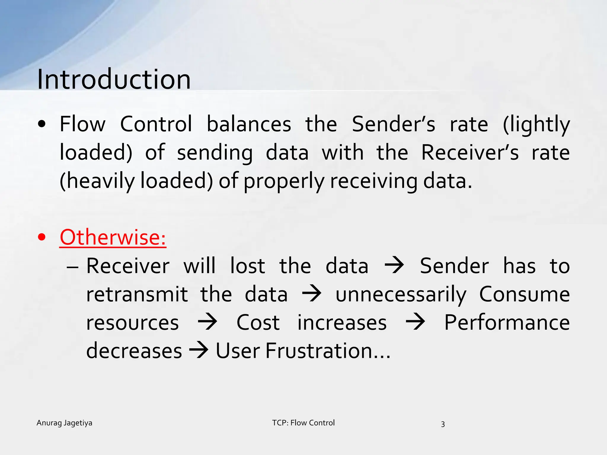 • Flow Control balances the Sender’s rate (lightly
loaded) of sending data with the Receiver’s rate
(heavily loaded) of properly receiving data.
• Otherwise:
– Receiver will lost the data  Sender has to
retransmit the data  unnecessarily Consume
resources  Cost increases  Performance
decreases  User Frustration…
Introduction
Anurag Jagetiya 3
TCP: Flow Control
 
