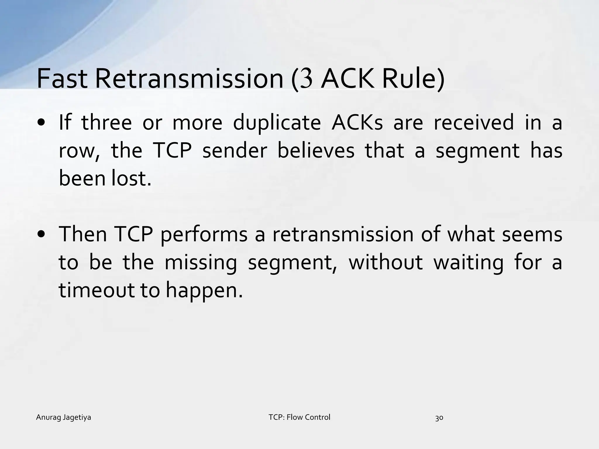 • If three or more duplicate ACKs are received in a
row, the TCP sender believes that a segment has
been lost.
• Then TCP performs a retransmission of what seems
to be the missing segment, without waiting for a
timeout to happen.
Fast Retransmission (3 ACK Rule)
Anurag Jagetiya 30
TCP: Flow Control
 
