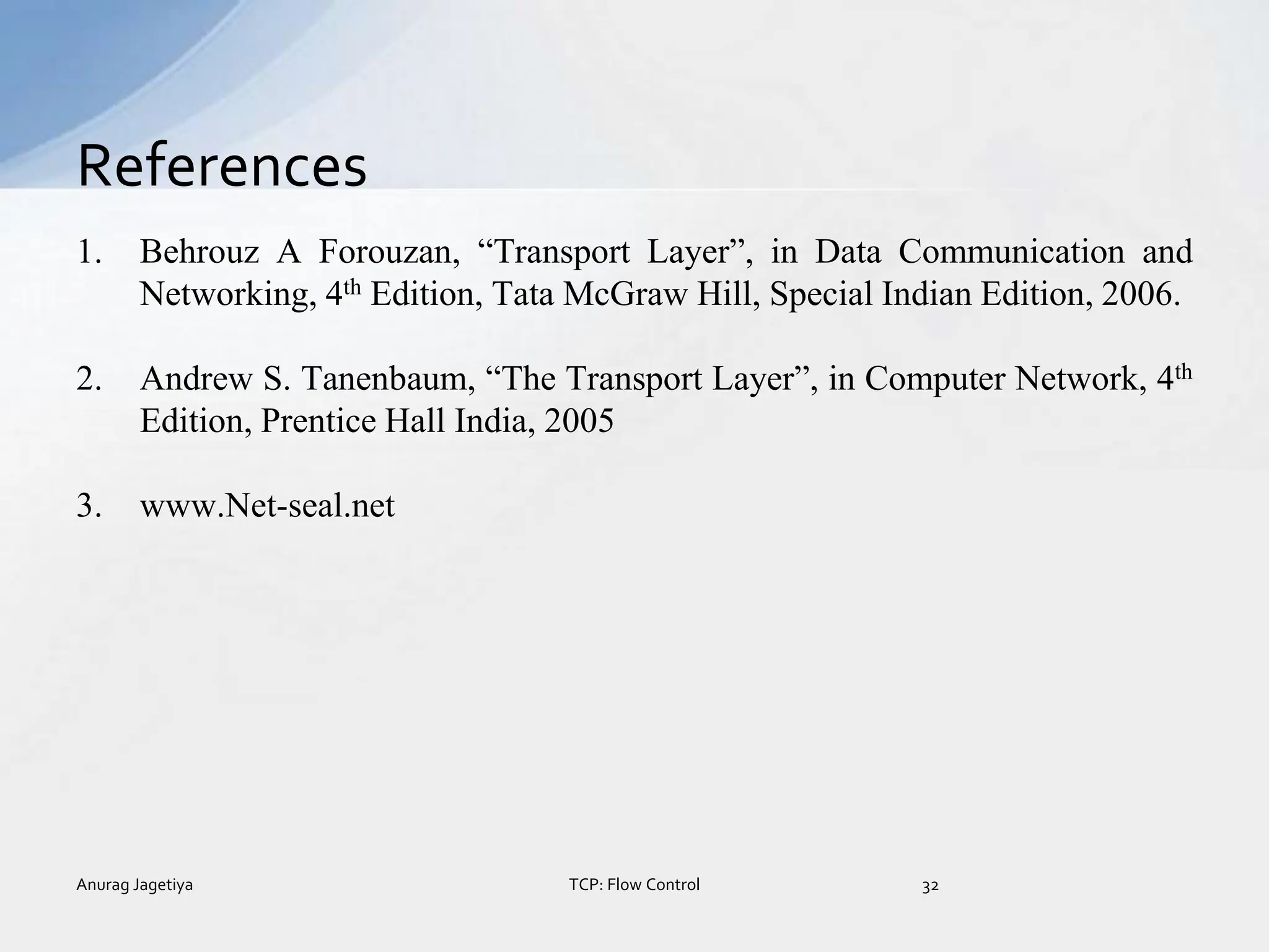1. Behrouz A Forouzan, “Transport Layer”, in Data Communication and
Networking, 4th Edition, Tata McGraw Hill, Special Indian Edition, 2006.
2. Andrew S. Tanenbaum, “The Transport Layer”, in Computer Network, 4th
Edition, Prentice Hall India, 2005
3. www.Net-seal.net
References
Anurag Jagetiya 32
TCP: Flow Control
 