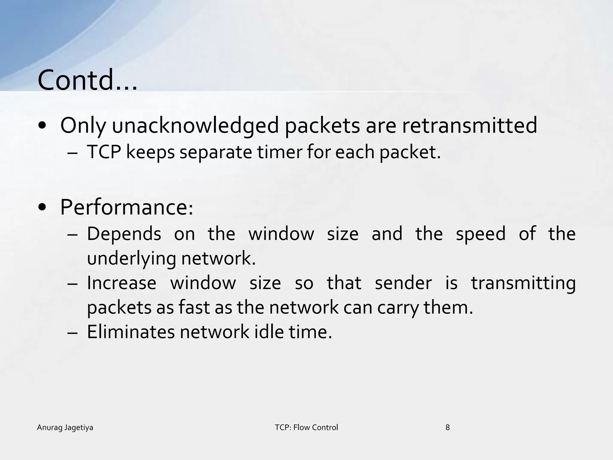 • Only unacknowledged packets are retransmitted
– TCP keeps separate timer for each packet.
• Performance:
– Depends on the window size and the speed of the
underlying network.
– Increase window size so that sender is transmitting
packets as fast as the network can carry them.
– Eliminates network idle time.
Contd…
Anurag Jagetiya 8
TCP: Flow Control
 