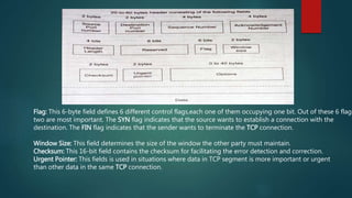 Flag: This 6-byte field defines 6 different control flags,each one of them occupying one bit. Out of these 6 flags
two are most important. The SYN flag indicates that the source wants to establish a connection with the
destination. The FIN flag indicates that the sender wants to terminate the TCP connection.
Window Size: This field determines the size of the window the other party must maintain.
Checksum: This 16-bit field contains the checksum for facilitating the error detection and correction.
Urgent Pointer: This fields is used in situations where data in TCP segment is more important or urgent
than other data in the same TCP connection.
 