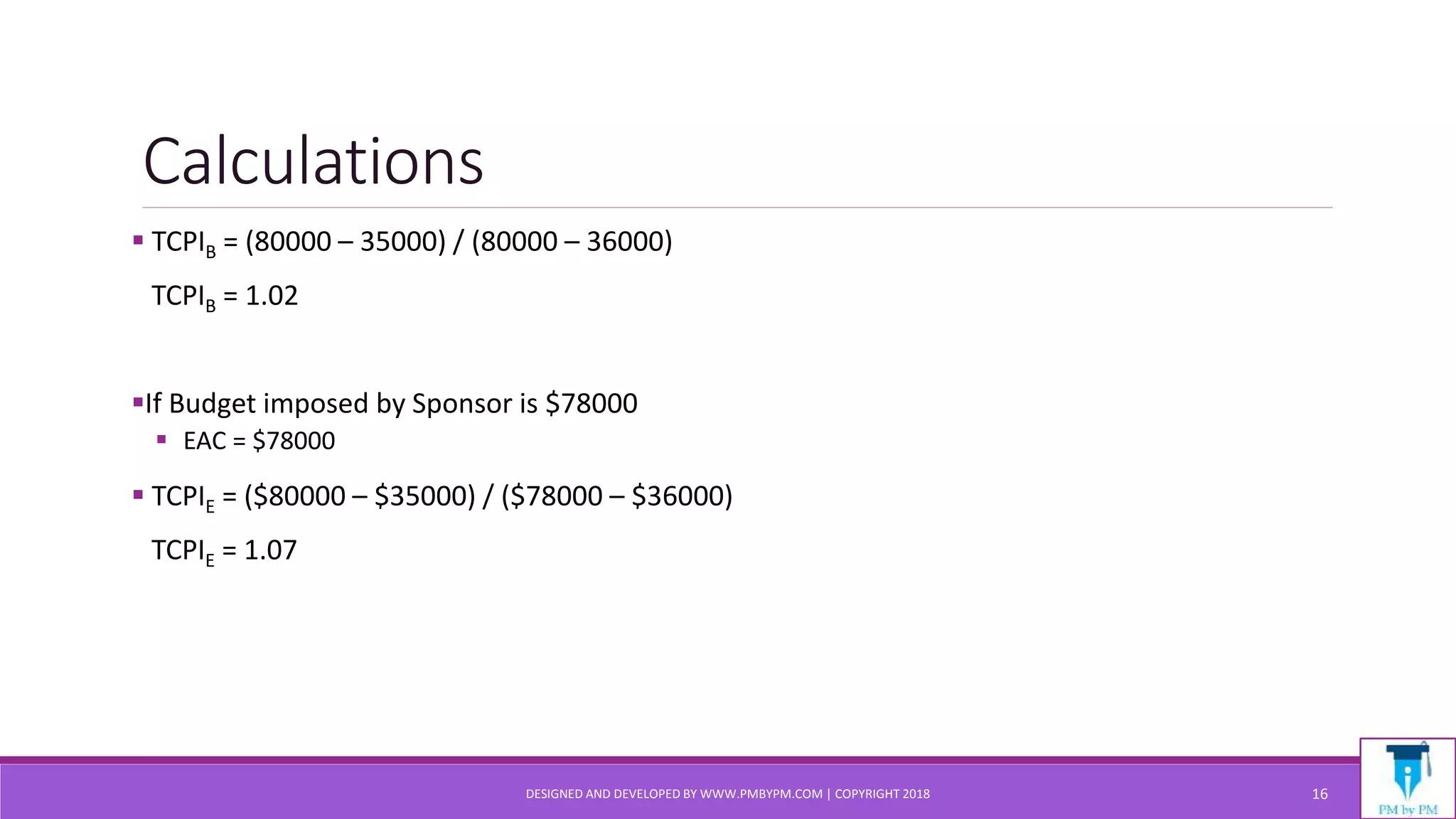 Calculations
 TCPIB = (80000 – 35000) / (80000 – 36000)
TCPIB = 1.02
If Budget imposed by Sponsor is $78000
 EAC = $78000
 TCPIE = ($80000 – $35000) / ($78000 – $36000)
TCPIE = 1.07
DESIGNED AND DEVELOPED BY WWW.PMBYPM.COM | COPYRIGHT 2018 16
 