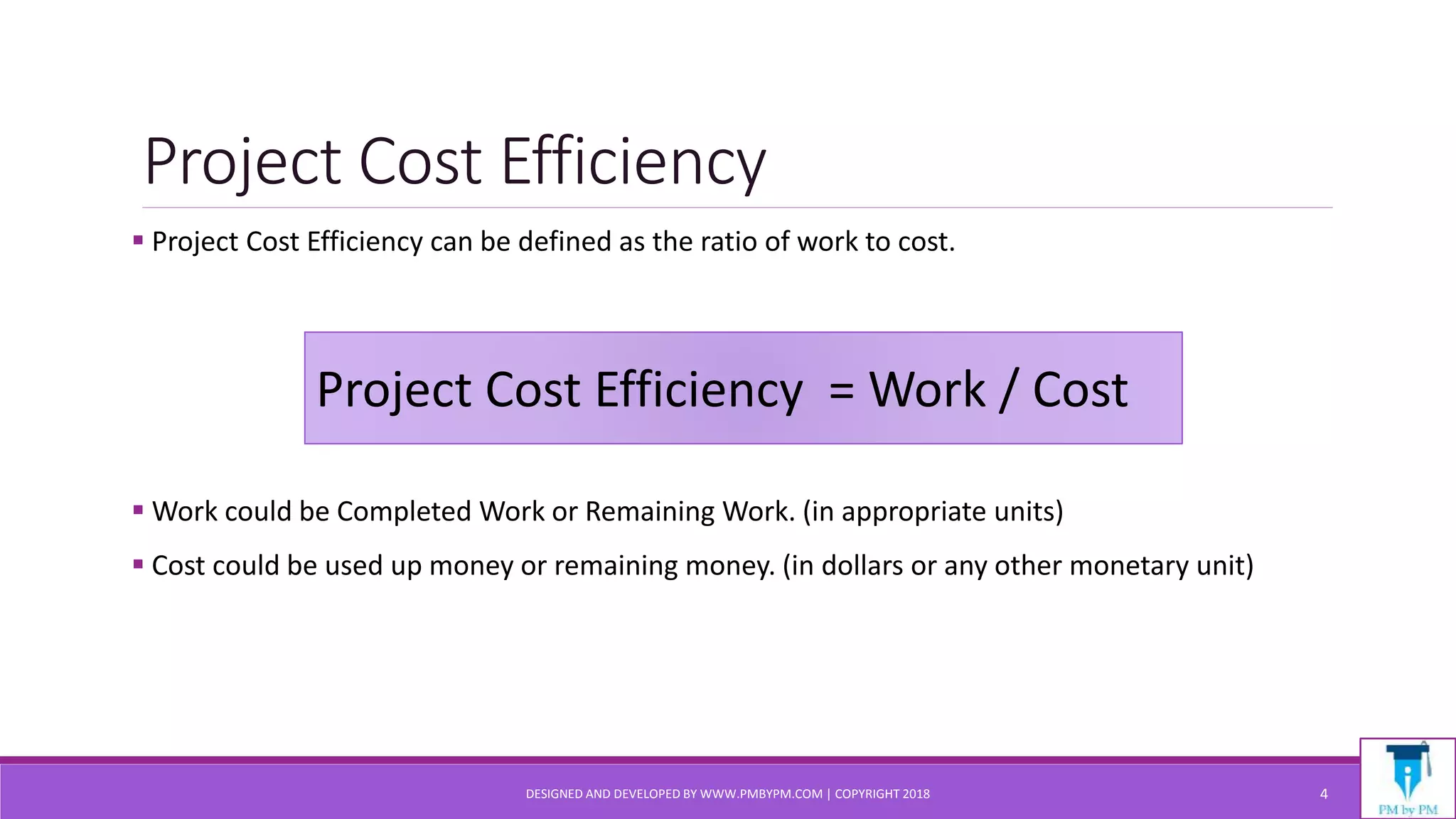 Project Cost Efficiency
 Project Cost Efficiency can be defined as the ratio of work to cost.
 Work could be Completed Work or Remaining Work. (in appropriate units)
 Cost could be used up money or remaining money. (in dollars or any other monetary unit)
DESIGNED AND DEVELOPED BY WWW.PMBYPM.COM | COPYRIGHT 2018 4
Project Cost Efficiency = Work / Cost
 