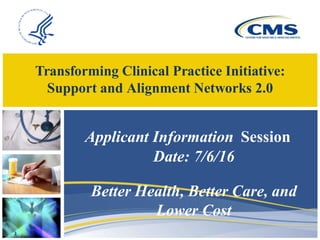 Transforming Clinical Practice Initiative:
Support and Alignment Networks 2.0
1
Applicant Information Session
Date: 7/6/16
Better Health, Better Care, and
Lower Cost
 
