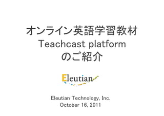 オンライン英語学習教材
 Teachcast platform
     のご紹介


    Eleutian Technology, Inc.
        October 16, 2011
 