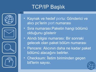 TCP/IP Başlık Kaynak ve hedef  port u: Gönderici ve alıcı pc’lerin  port  numarası Sıra numarası:Paketin hangi bölümü olduğunu gösterir Alındı bilgisi numarası: Bir sonraki gelecek olan paket bölüm numarası Pencere: Alıcının daha ne kadar paket bölümü alacağını belirler. Checksum: İletim biriminden geçen bit'lerin sayısı.  
