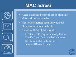 MAC adresi Ağda sistemler birbirini sahip oldukları MAC adresi ile tanırlar.  Her node/ethernet kartı dünyada eşi olmayan bir adrese sahiptir.  Bu adres 48 bitlik bir sayıdır  İlk 24 bit; OIU (Organizationally Unique Identifier) yani üreticinin kod numarası,  Geri kalan 24 bit ise kartın seri numarası(Device ID)’dir. 