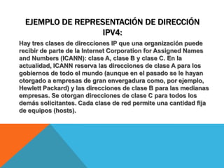 Ejemplo de representación de dirección IPv4:Hay tres clases de direcciones IP que una organización puede recibir de parte de la Internet Corporation for Assigned Names and Numbers (ICANN): clase A, clase B y clase C. En la actualidad, ICANN reserva las direcciones de clase A para los gobiernos de todo el mundo (aunque en el pasado se le hayan otorgado a empresas de gran envergadura como, por ejemplo, Hewlett Packard) y las direcciones de clase B para las medianas empresas. Se otorgan direcciones de clase C para todos los demás solicitantes. Cada clase de red permite una cantidad fija de equipos (hosts).