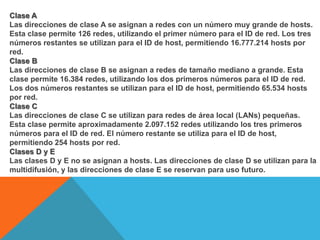 Clase ALas direcciones de clase A se asignan a redes con un número muy grande de hosts. Esta clase permite 126 redes, utilizando el primer número para el ID de red. Los tres números restantes se utilizan para el ID de host, permitiendo 16.777.214 hosts por red.Clase BLas direcciones de clase B se asignan a redes de tamaño mediano a grande. Esta clase permite 16.384 redes, utilizando los dos primeros números para el ID de red. Los dos números restantes se utilizan para el ID de host, permitiendo 65.534 hosts por red.Clase CLas direcciones de clase C se utilizan para redes de área local (LANs) pequeñas. Esta clase permite aproximadamente 2.097.152 redes utilizando los tres primeros números para el ID de red. El número restante se utiliza para el ID de host, permitiendo 254 hosts por red.Clases D y ELas clases D y E no se asignan a hosts. Las direcciones de clase D se utilizan para la multidifusión, y las direcciones de clase E se reservan para uso futuro.