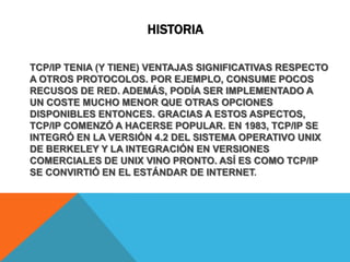 historiaTCP/IP TENIA (Y TIENE) VENTAJAS SIGNIFICATIVAS RESPECTO A OTROS PROTOCOLOS. POR EJEMPLO, CONSUME POCOS RECUSOS DE RED. ADEMÁS, PODÍA SER IMPLEMENTADO A UN COSTE MUCHO MENOR QUE OTRAS OPCIONES DISPONIBLES ENTONCES. GRACIAS A ESTOS ASPECTOS, TCP/IP COMENZÓ A HACERSE POPULAR. EN 1983, TCP/IP SE INTEGRÓ EN LA VERSIÓN 4.2 DEL SISTEMA OPERATIVO UNIX DE BERKELEY Y LA INTEGRACIÓN EN VERSIONES COMERCIALES DE UNIX VINO PRONTO. ASÍ ES COMO TCP/IP SE CONVIRTIÓ EN EL ESTÁNDAR DE INTERNET.