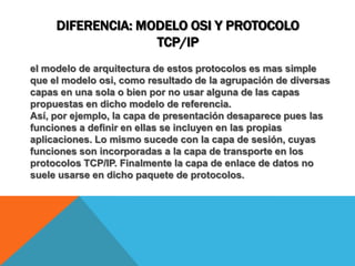 Diferencia: modelo osi y protocolo tcp/ipel modelo de arquitectura de estos protocolos es mas simple que el modelo osi, como resultado de la agrupación de diversas capas en una sola o bien por no usar alguna de las capas propuestas en dicho modelo de referencia.Así, por ejemplo, la capa de presentación desaparece pues las funciones a definir en ellas se incluyen en las propias aplicaciones. Lo mismo sucede con la capa de sesión, cuyas funciones son incorporadas a la capa de transporte en los protocolos TCP/IP. Finalmente la capa de enlace de datos no suele usarse en dicho paquete de protocolos.