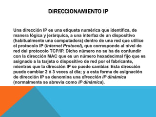 DIRECCIONAMIENTO IPUna dirección IP es una etiqueta numérica que identifica, de manera lógica y jerárquica, a una interfazde un dispositivo (habitualmente una computadora) dentro de una redque utilice el protocolo IP (Internet Protocol), que corresponde al nivel de red del protocolo TCP/IP. Dicho número no se ha de confundir con la dirección MAC que es un número hexadecimal fijo que es asignado a la tarjeta o dispositivo de red por el fabricante, mientras que la dirección IP se puede cambiar. Esta dirección puede cambiar 2 ó 3 veces al día; y a esta forma de asignación de dirección IP se denomina una dirección IP dinámica (normalmente se abrevia como IP dinámica).