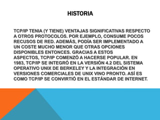 historiaTCP/IP TENIA (Y TIENE) VENTAJAS SIGNIFICATIVAS RESPECTO A OTROS PROTOCOLOS. POR EJEMPLO, CONSUME POCOS RECUSOS DE RED. ADEMÁS, PODÍA SER IMPLEMENTADO A UN COSTE MUCHO MENOR QUE OTRAS OPCIONES DISPONIBLES ENTONCES. GRACIAS A ESTOS ASPECTOS, TCP/IP COMENZÓ A HACERSE POPULAR. EN 1983, TCP/IP SE INTEGRÓ EN LA VERSIÓN 4.2 DEL SISTEMA OPERATIVO UNIX DE BERKELEY Y LA INTEGRACIÓN EN VERSIONES COMERCIALES DE UNIX VINO PRONTO. ASÍ ES COMO TCP/IP SE CONVIRTIÓ EN EL ESTÁNDAR DE INTERNET.
