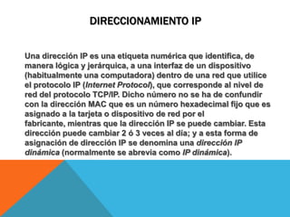 DIRECCIONAMIENTO IPUna dirección IP es una etiqueta numérica que identifica, de manera lógica y jerárquica, a una interfazde un dispositivo (habitualmente una computadora) dentro de una redque utilice el protocolo IP (Internet Protocol), que corresponde al nivel de red del protocolo TCP/IP. Dicho número no se ha de confundir con la dirección MAC que es un número hexadecimal fijo que es asignado a la tarjeta o dispositivo de red por el fabricante, mientras que la dirección IP se puede cambiar. Esta dirección puede cambiar 2 ó 3 veces al día; y a esta forma de asignación de dirección IP se denomina una dirección IP dinámica (normalmente se abrevia como IP dinámica).