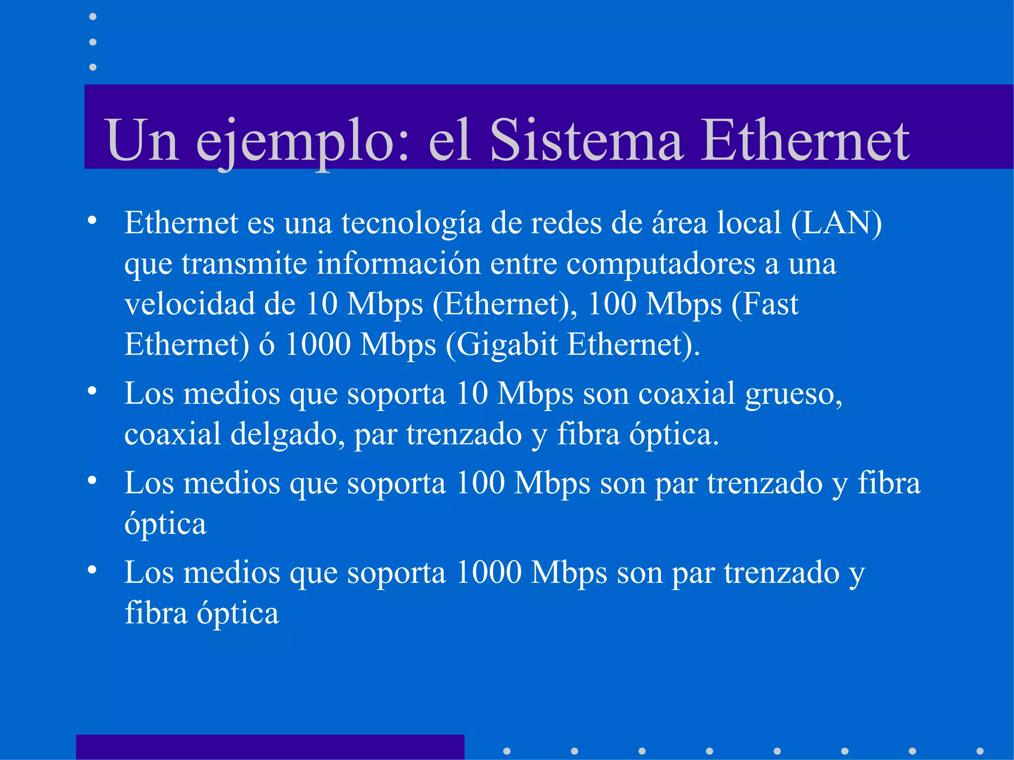 Un ejemplo: el Sistema Ethernet Ethernet es una tecnología de redes de área local (LAN) que transmite información entre computadores a una velocidad de 10 Mbps (Ethernet), 100 Mbps (Fast Ethernet) ó 1000 Mbps (Gigabit Ethernet).  Los medios que soporta 10 Mbps son coaxial grueso, coaxial delgado, par trenzado y fibra óptica. Los medios que soporta 100 Mbps son par trenzado y fibra óptica Los medios que soporta 1000 Mbps son par trenzado y fibra óptica 