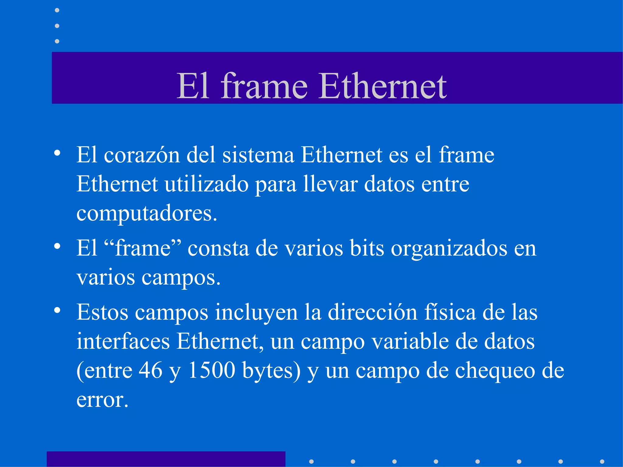 El frame Ethernet El corazón del sistema Ethernet es el frame Ethernet utilizado para llevar datos entre computadores. El “frame” consta de varios bits organizados en varios campos. Estos campos incluyen la dirección física de las interfaces Ethernet, un campo variable de datos (entre 46 y 1500 bytes) y un campo de chequeo de error. 