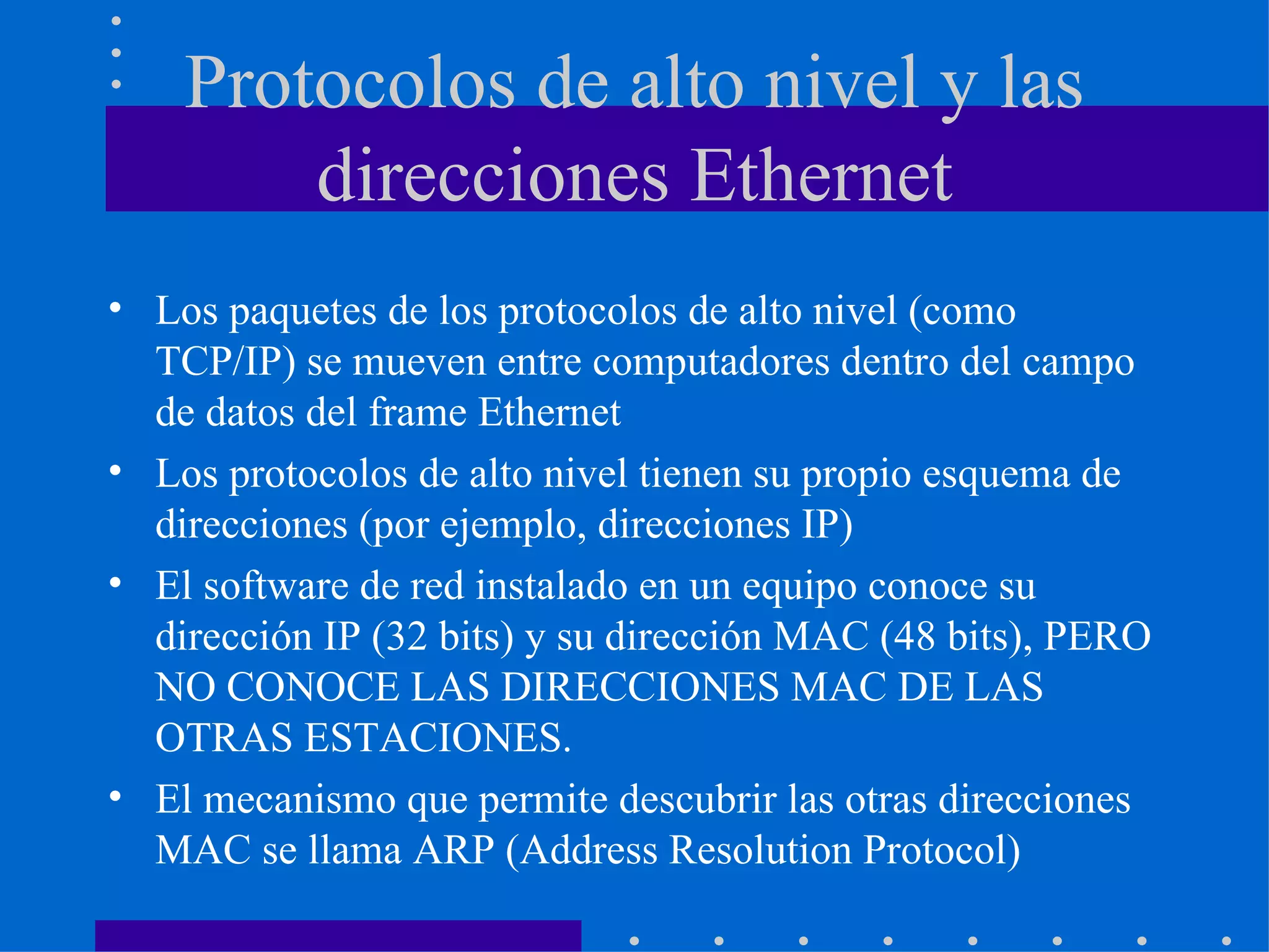 Protocolos de alto nivel y las direcciones Ethernet Los paquetes de los protocolos de alto nivel (como TCP/IP) se mueven entre computadores dentro del campo de datos del frame Ethernet Los protocolos de alto nivel tienen su propio esquema de direcciones (por ejemplo, direcciones IP) El software de red instalado en un equipo conoce su dirección IP (32 bits) y su dirección MAC (48 bits), PERO NO CONOCE LAS DIRECCIONES MAC DE LAS OTRAS ESTACIONES. El mecanismo que permite descubrir las otras direcciones MAC se llama ARP (Address Resolution Protocol) 