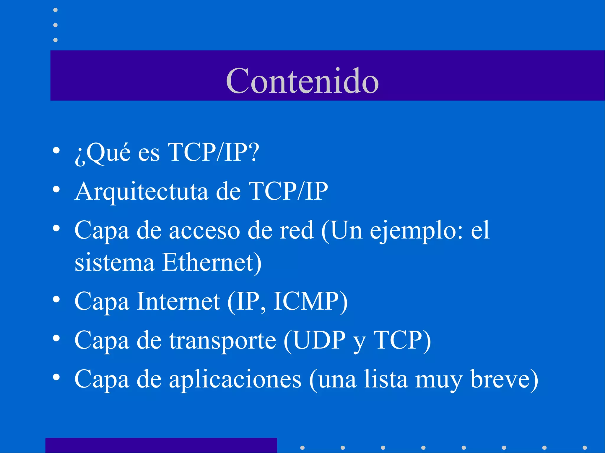 Contenido ¿Qué es TCP/IP? Arquitectuta de TCP/IP Capa de acceso de red (Un ejemplo: el sistema Ethernet) Capa Internet (IP, ICMP) Capa de transporte (UDP y TCP) Capa de aplicaciones (una lista muy breve) 