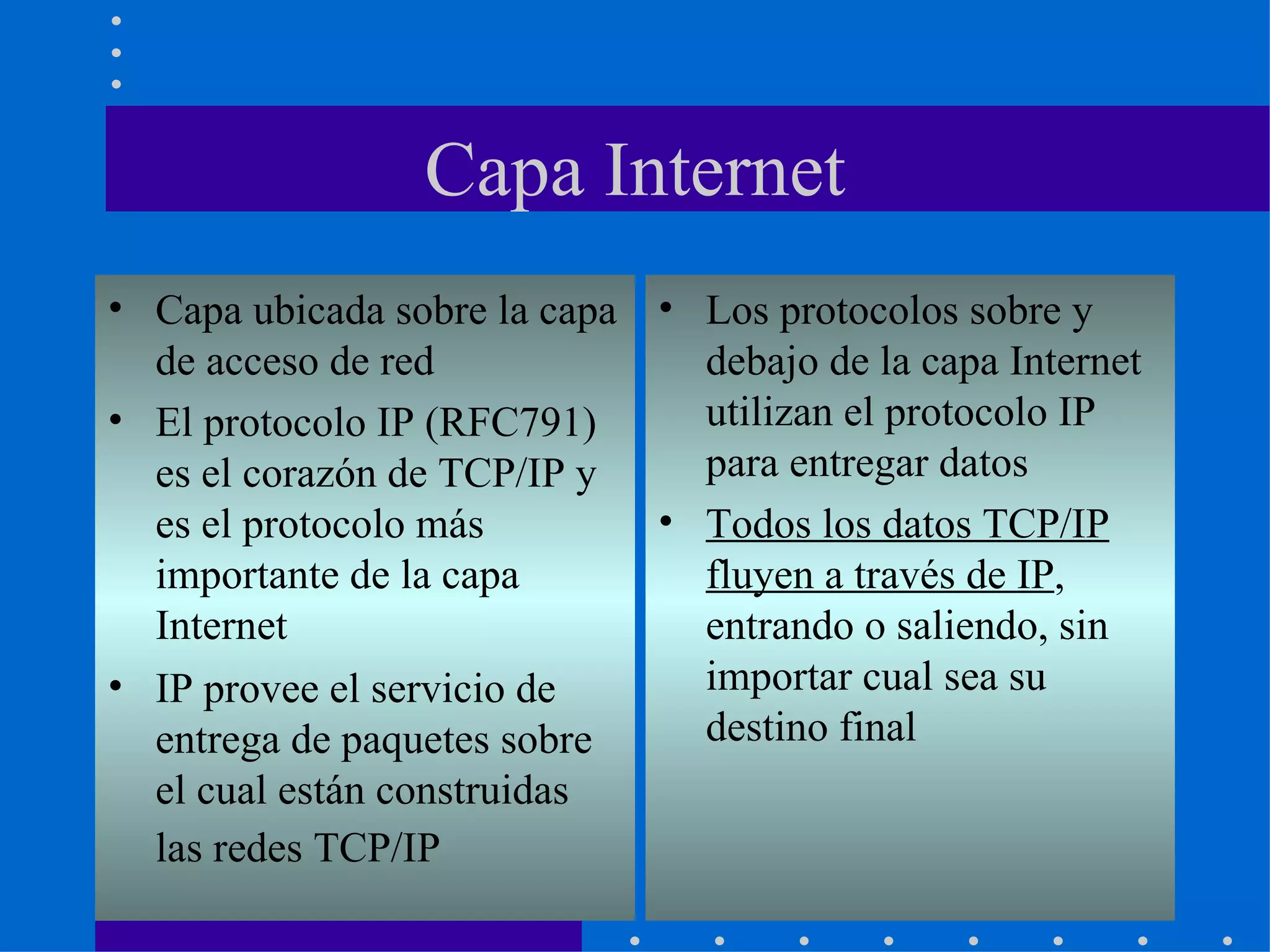 Capa Internet Capa ubicada sobre la capa de acceso de red El protocolo IP (RFC791) es el corazón de TCP/IP y es el protocolo más importante de la capa Internet IP provee el servicio de entrega de paquetes sobre el cual están construidas las redes TCP/IP   Los protocolos sobre y debajo de la capa Internet utilizan el protocolo IP para entregar datos Todos los datos TCP/IP fluyen a través de IP , entrando o saliendo, sin importar cual sea su destino final 