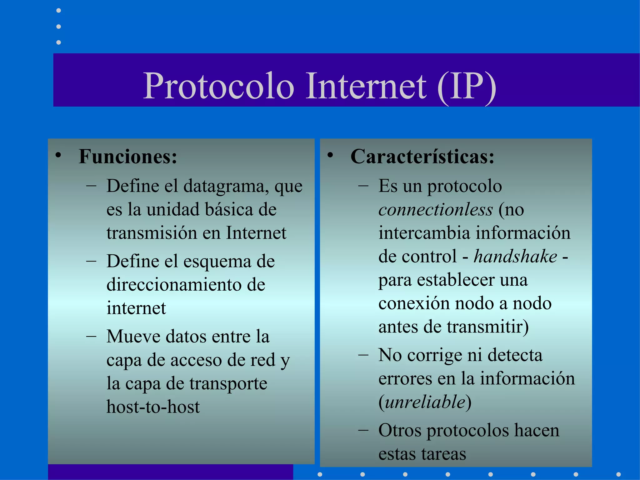 Protocolo Internet (IP) Funciones: Define el datagrama, que es la unidad básica de transmisión en Internet Define el esquema de direccionamiento de internet Mueve datos entre la capa de acceso de red y la capa de transporte host-to-host Características: Es un protocolo  connectionless  (no intercambia información de control -  handshake  - para establecer una conexión nodo a nodo antes de transmitir) No corrige ni detecta errores en la información ( unreliable )  Otros protocolos hacen estas tareas 