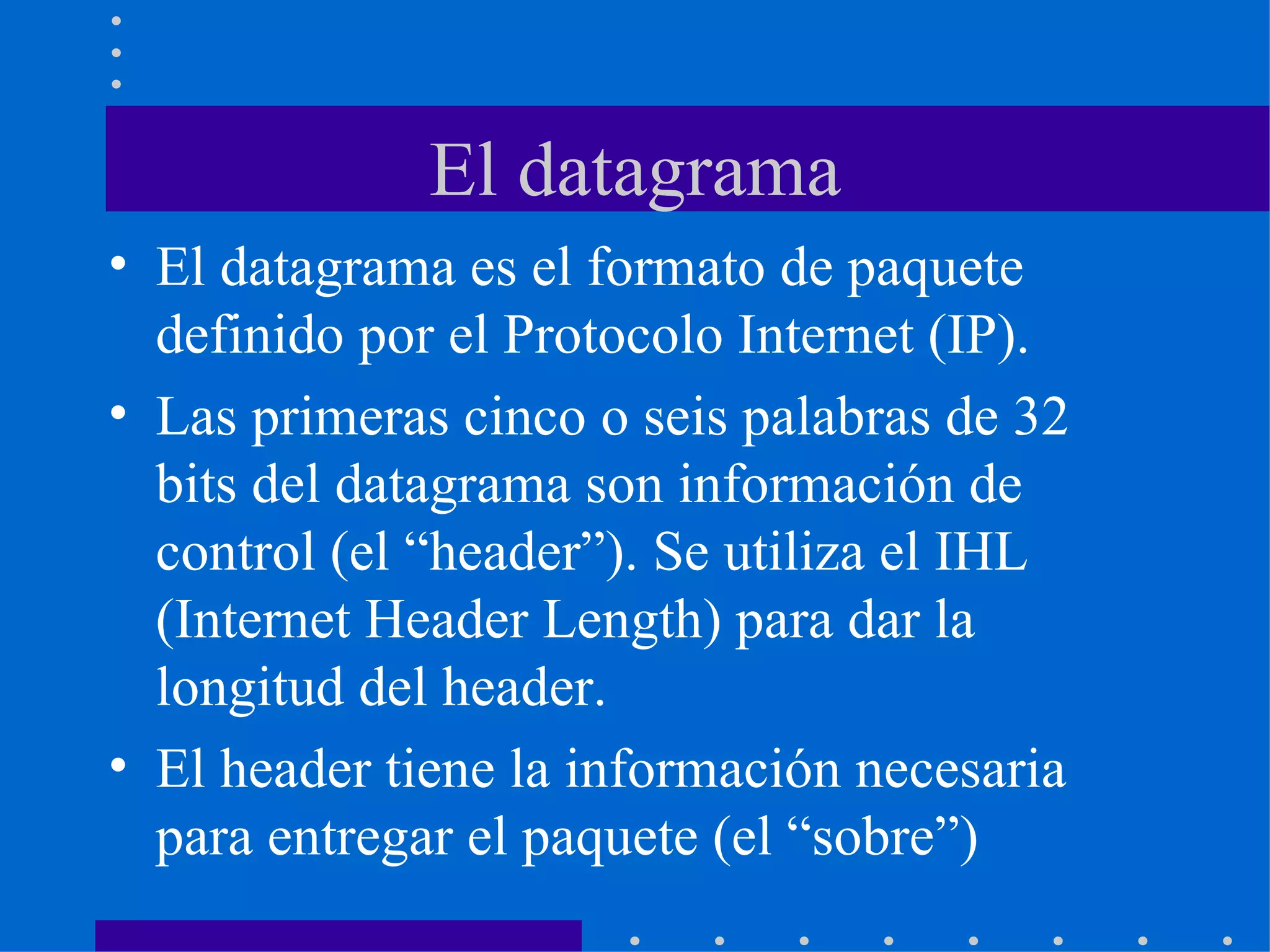 El datagrama El datagrama es el formato de paquete definido por el Protocolo Internet (IP). Las primeras cinco o seis palabras de 32 bits del datagrama son información de control (el “header”). Se utiliza el IHL (Internet Header Length) para dar la longitud del header. El header tiene la información necesaria para entregar el paquete (el “sobre”) 