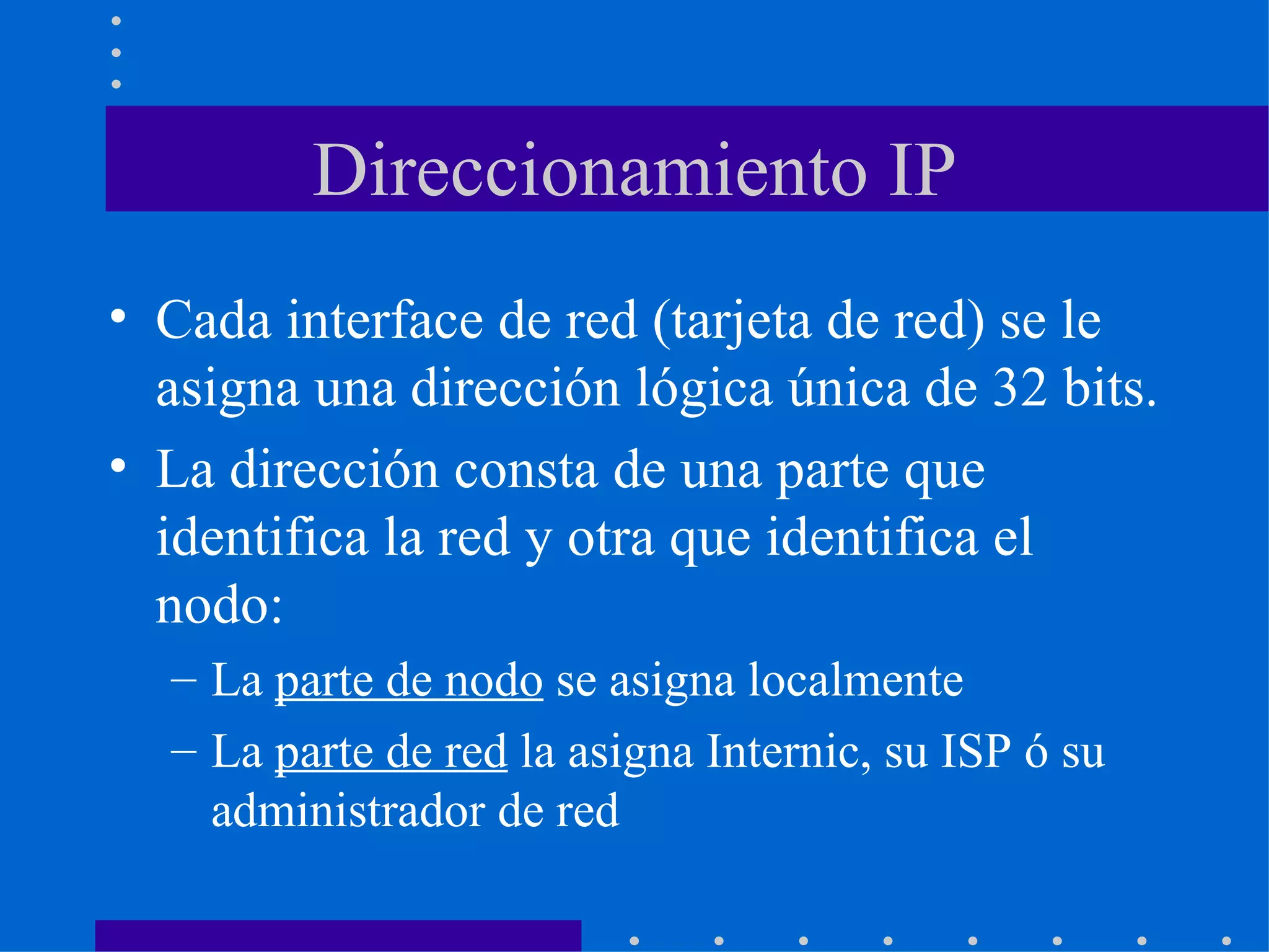 Direccionamiento IP Cada interface de red (tarjeta de red) se le asigna una dirección lógica única de 32 bits. La dirección consta de una parte que identifica la red y otra que identifica el nodo: La  parte de nodo  se asigna localmente La  parte de red  la asigna Internic, su ISP ó su administrador de red 