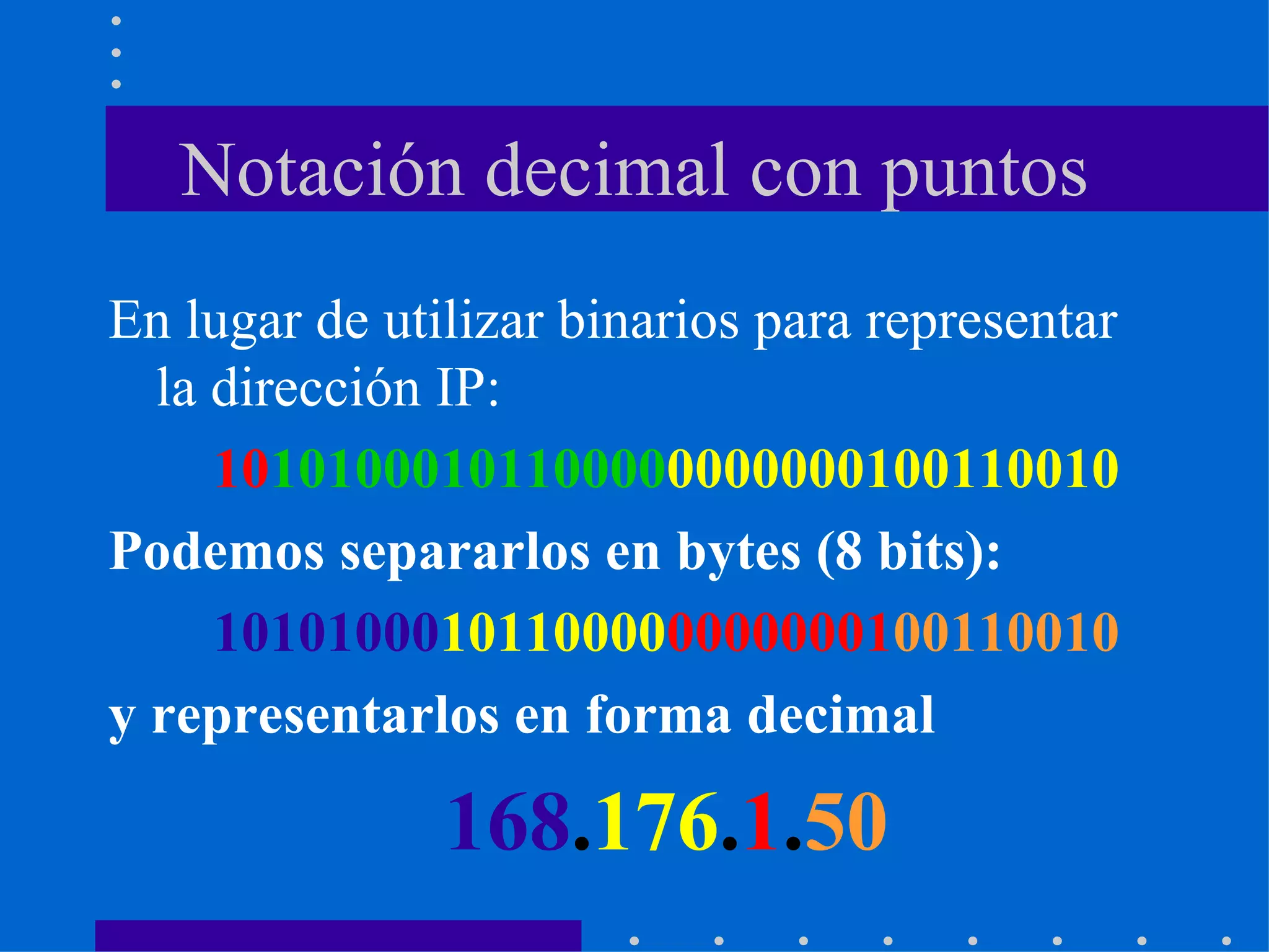 Notación decimal con puntos En lugar de utilizar binarios para representar la dirección IP: 10 10100010110000 0000000100110010 Podemos separarlos en bytes (8 bits): 10101000 10110000 00000001 00110010 y representarlos en forma decimal 168 . 176 . 1 . 50 
