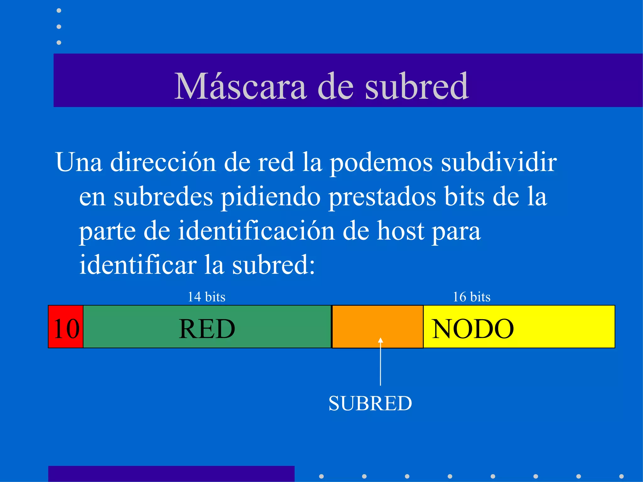 Máscara de subred Una dirección de red la podemos subdividir en subredes pidiendo prestados bits de la parte de identificación de host para identificar la subred: SUBRED 10 RED NODO 14 bits 16 bits 