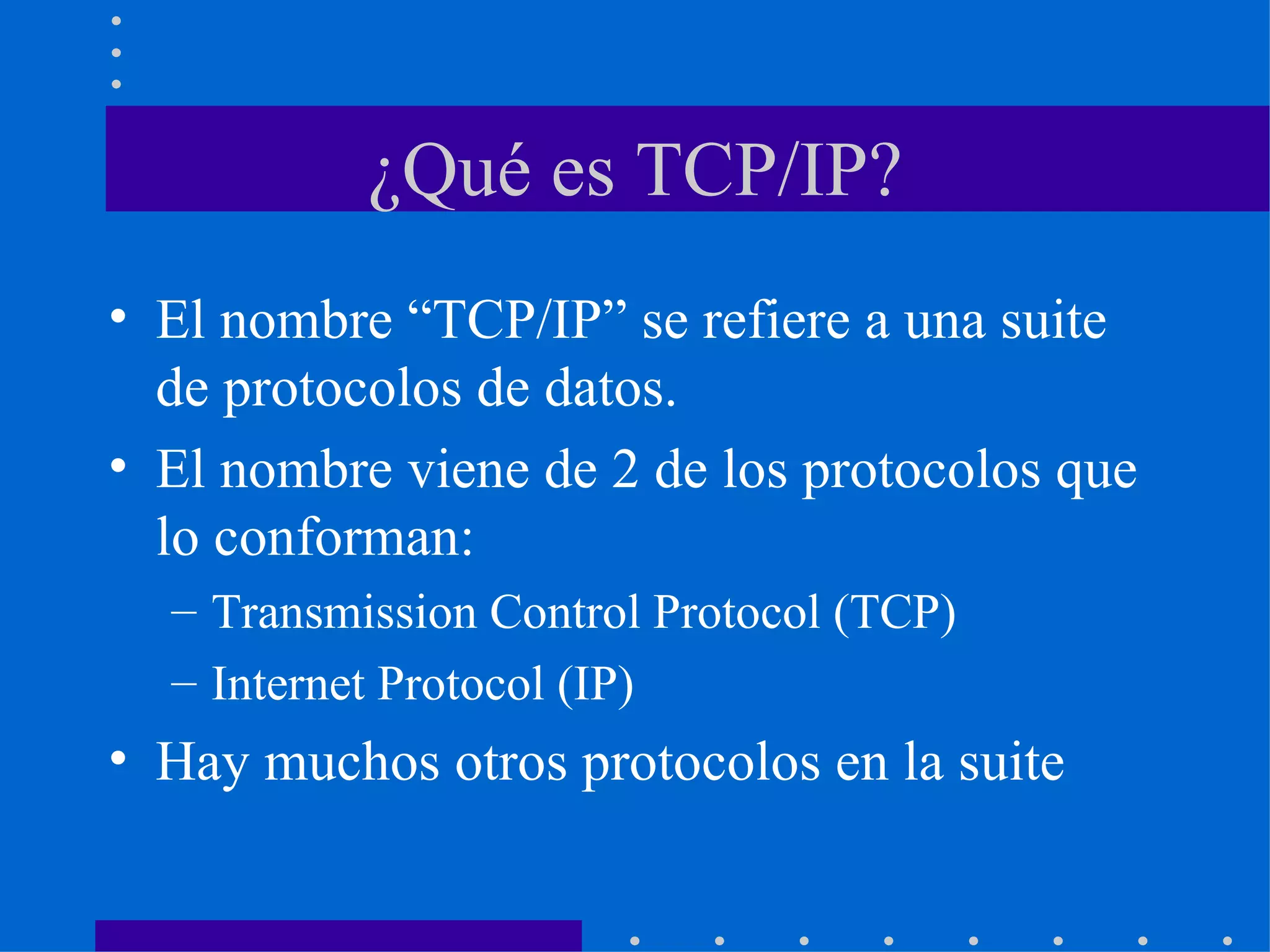 ¿Qué es TCP/IP? El nombre “TCP/IP” se refiere a una suite de protocolos de datos.  El nombre viene de 2 de los protocolos que lo conforman: Transmission Control Protocol (TCP) Internet Protocol (IP) Hay muchos otros protocolos en la suite  