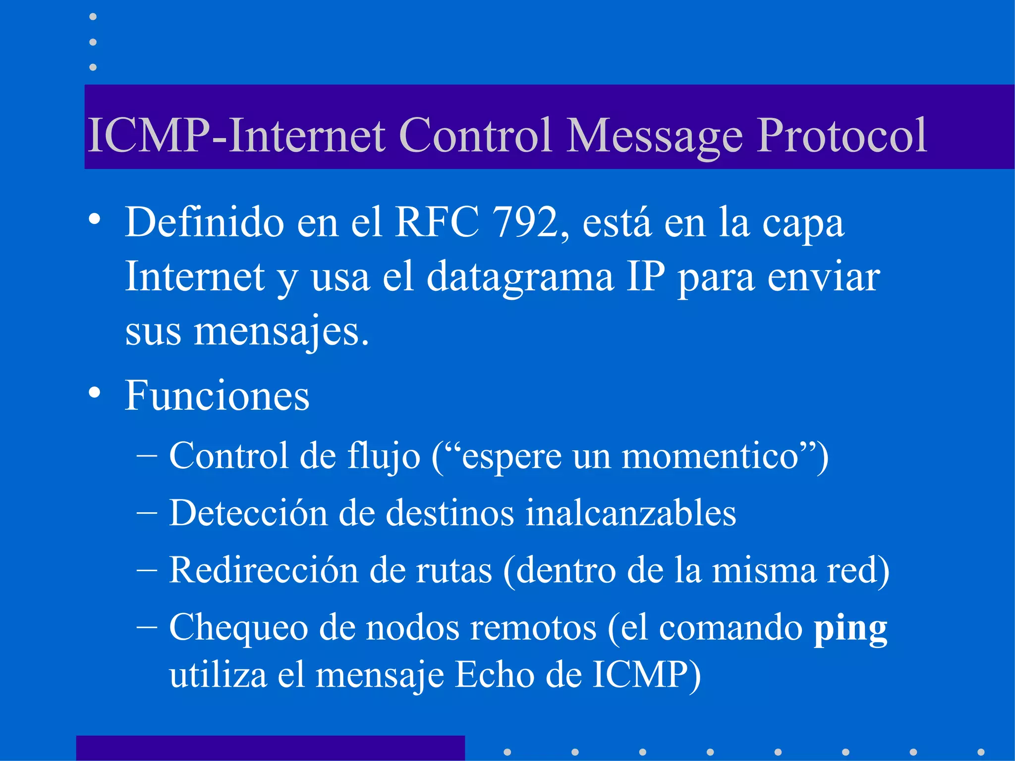 ICMP-Internet Control Message Protocol Definido en el RFC 792, está en la capa Internet y usa el datagrama IP para enviar sus mensajes. Funciones Control de flujo (“espere un momentico”) Detección de destinos inalcanzables Redirección de rutas (dentro de la misma red) Chequeo de nodos remotos (el comando  ping  utiliza el mensaje Echo de ICMP) 