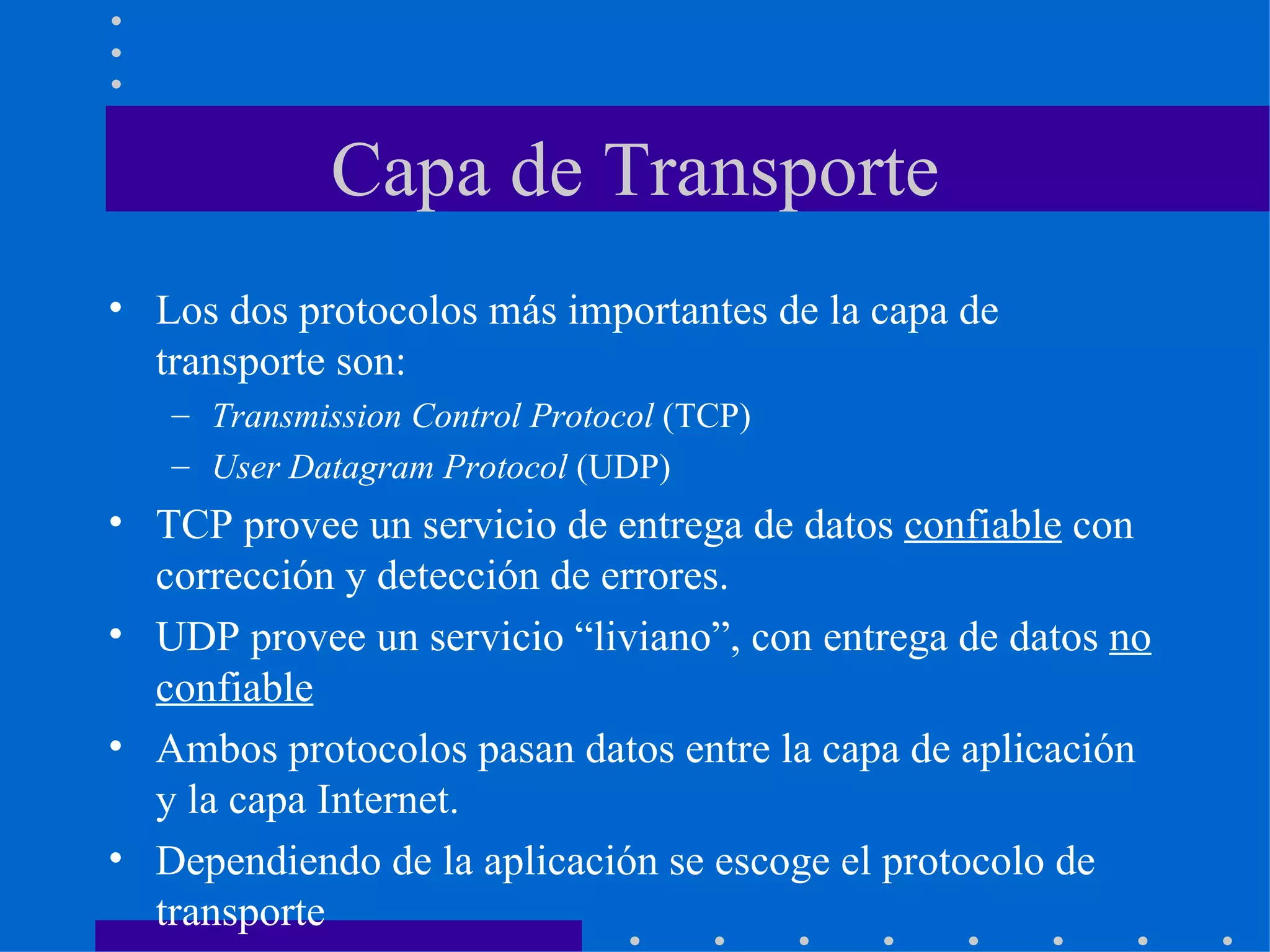 Capa de Transporte Los dos protocolos más importantes de la capa de transporte son: Transmission Control Protocol  (TCP) User Datagram Protocol  (UDP) TCP provee un servicio de entrega de datos  confiable  con corrección y detección de errores. UDP provee un servicio “liviano”, con entrega de datos  no confiable   Ambos protocolos pasan datos entre la capa de aplicación y la capa Internet. Dependiendo de la aplicación se escoge el protocolo de transporte 