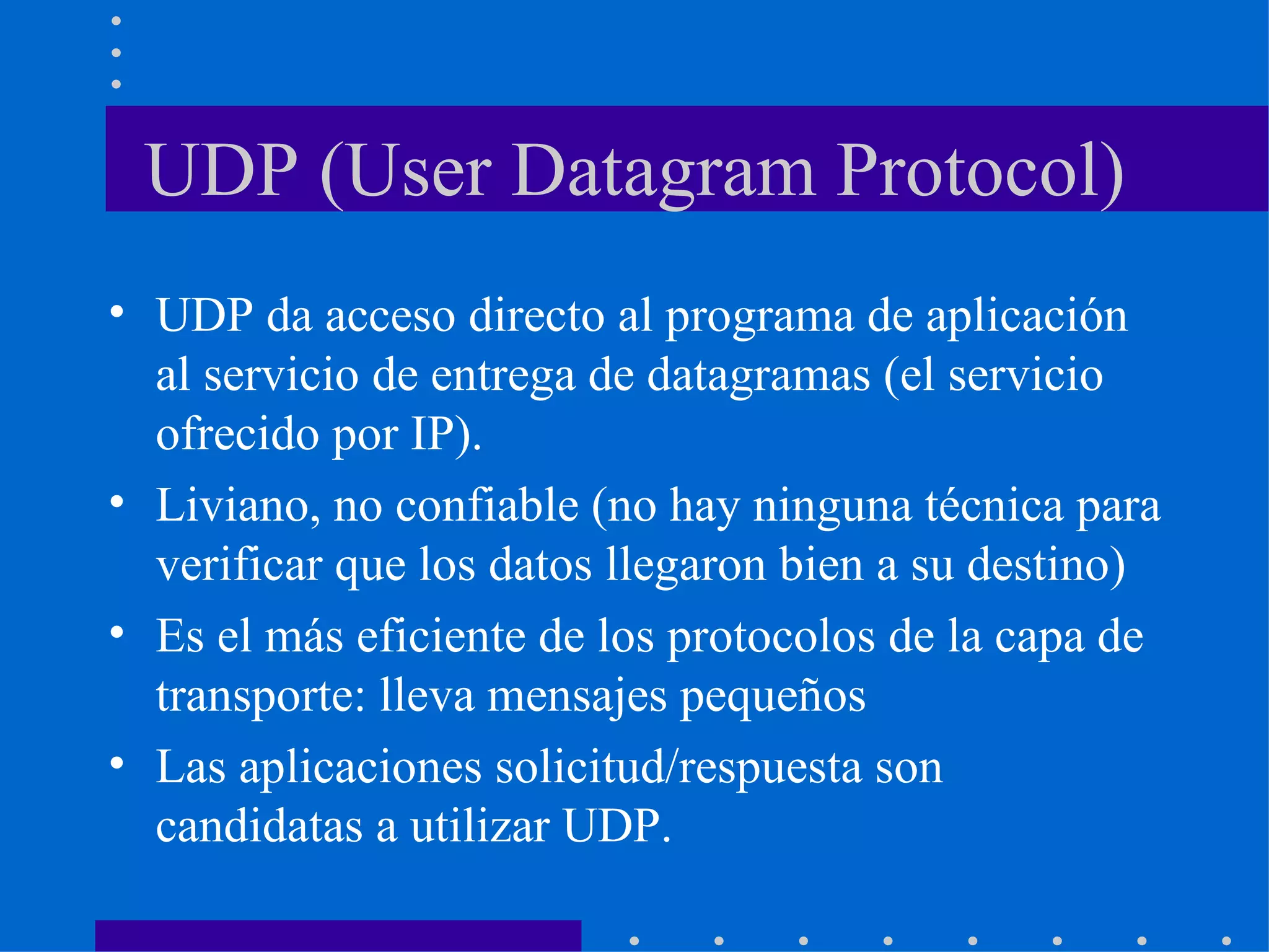 UDP (User Datagram Protocol) UDP da acceso directo al programa de aplicación al servicio de entrega de datagramas (el servicio ofrecido por IP). Liviano, no confiable (no hay ninguna técnica para verificar que los datos llegaron bien a su destino) Es el más eficiente de los protocolos de la capa de transporte: lleva mensajes pequeños Las aplicaciones solicitud/respuesta son candidatas a utilizar UDP. 