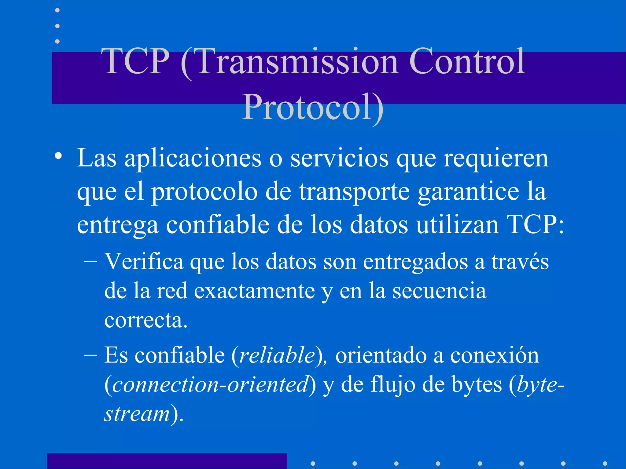 TCP (Transmission Control Protocol) Las aplicaciones o servicios que requieren que el protocolo de transporte garantice la entrega confiable de los datos utilizan TCP:  Verifica que los datos son entregados a través de la red exactamente y en la secuencia correcta. Es confiable ( reliable ) ,  orientado a conexión ( connection-oriented ) y de flujo de bytes ( byte-stream ). 