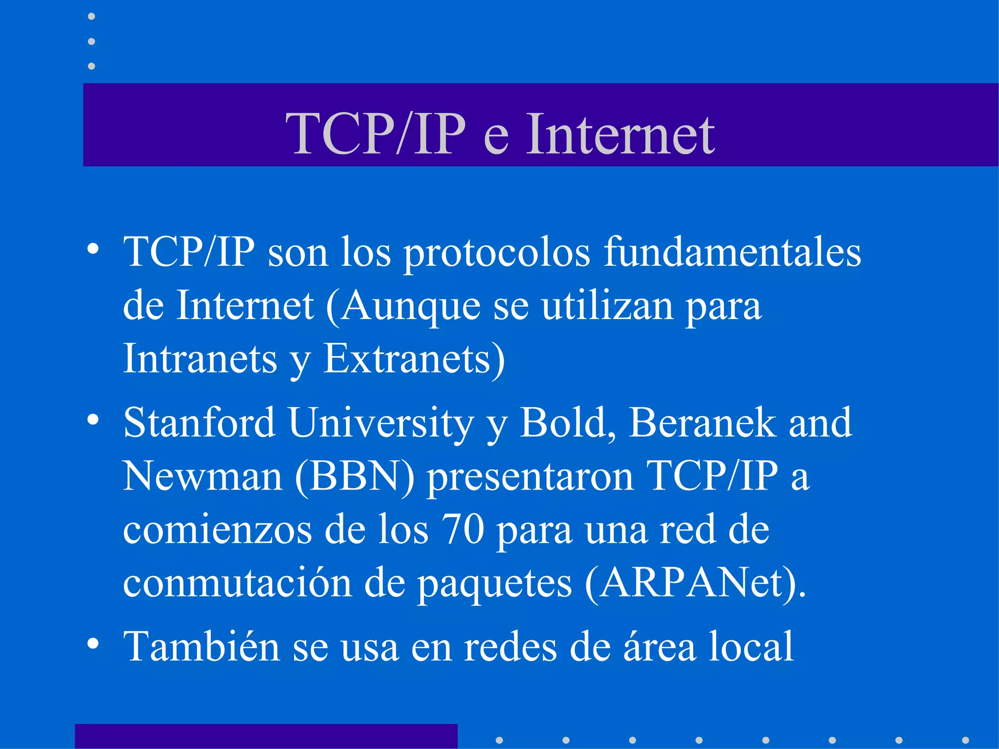 TCP/IP e Internet TCP/IP son los protocolos fundamentales de Internet (Aunque se utilizan para Intranets y Extranets) Stanford University y Bold, Beranek and Newman (BBN) presentaron TCP/IP a comienzos de los 70 para una red de conmutación de paquetes (ARPANet). También se usa en redes de área local 