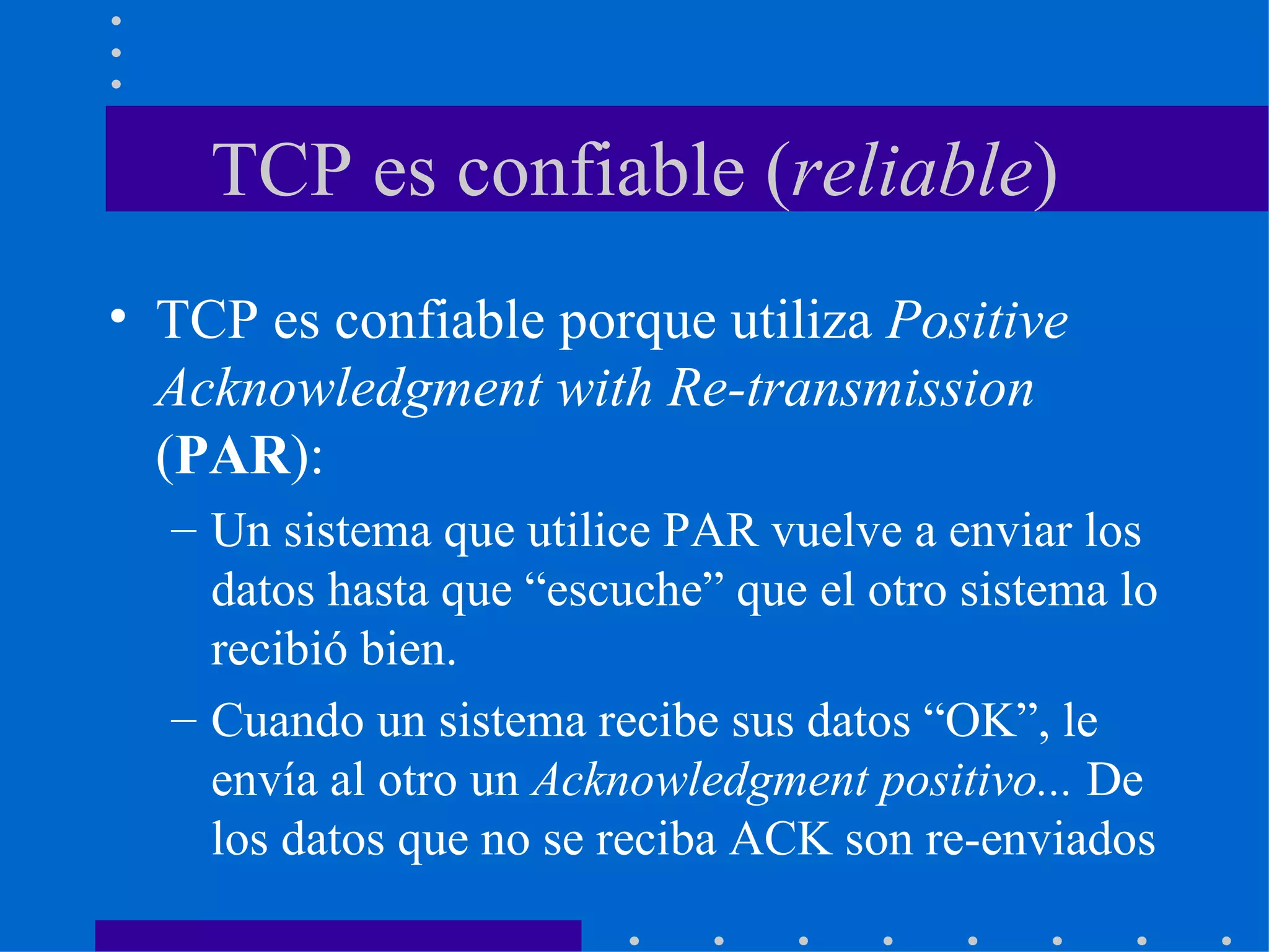TCP es confiable ( reliable ) TCP es confiable porque utiliza  Positive Acknowledgment with Re-transmission  ( PAR ): Un sistema que utilice PAR vuelve a enviar los datos hasta que “escuche” que el otro sistema lo recibió bien. Cuando un sistema recibe sus datos “OK”, le envía al otro un  Acknowledgment positivo...  De los datos que no se reciba ACK son re-enviados 