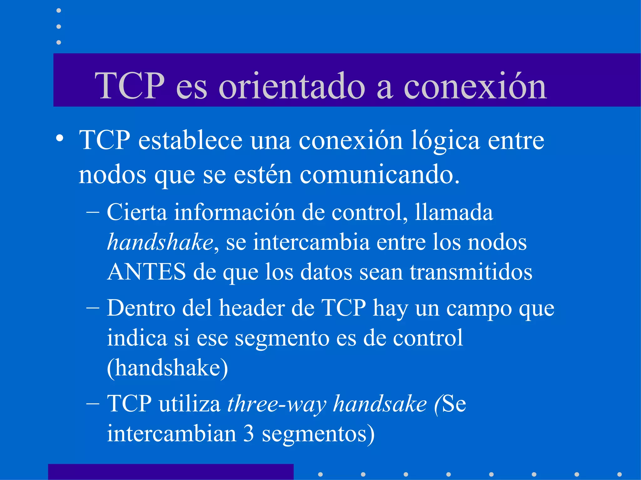 TCP es orientado a conexión TCP establece una conexión lógica entre nodos que se estén comunicando. Cierta información de control, llamada  handshake , se intercambia entre los nodos ANTES de que los datos sean transmitidos Dentro del header de TCP hay un campo que indica si ese segmento es de control (handshake)  TCP utiliza  three-way handsake ( Se intercambian 3 segmentos) 