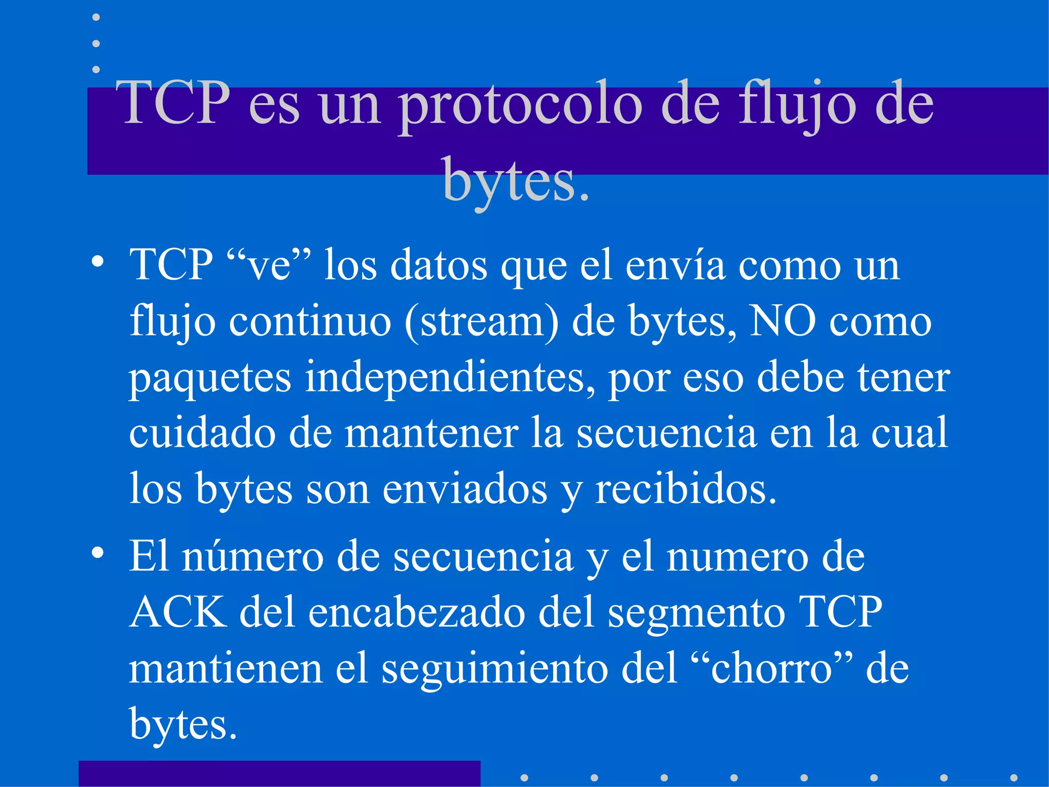 TCP es un protocolo de flujo de bytes.  TCP “ve” los datos que el envía como un flujo continuo (stream) de bytes, NO como paquetes independientes, por eso debe tener cuidado de mantener la secuencia en la cual los bytes son enviados y recibidos. El número de secuencia y el numero de ACK del encabezado del segmento TCP mantienen el seguimiento del “chorro” de bytes. 