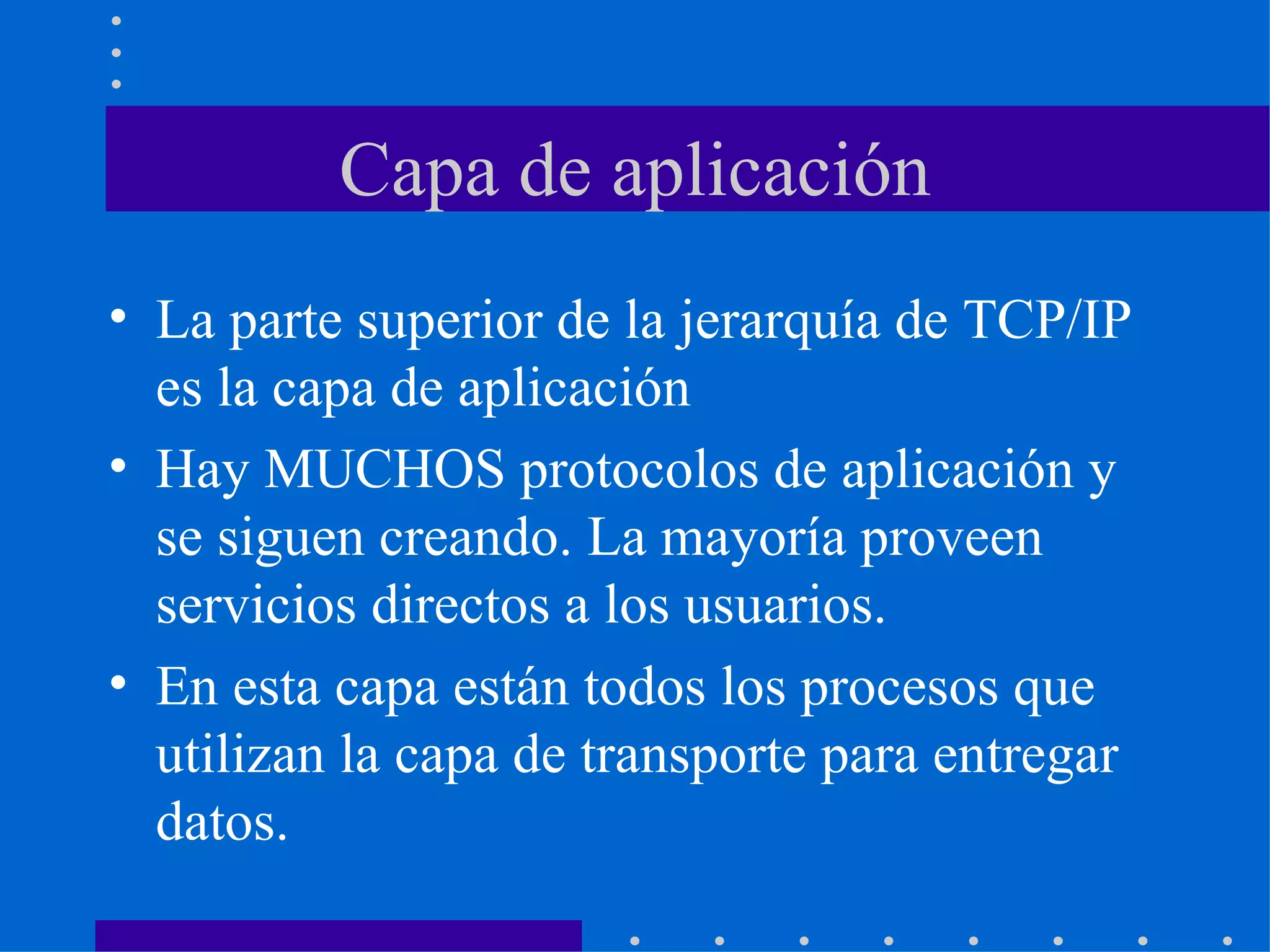 Capa de aplicación La parte superior de la jerarquía de TCP/IP es la capa de aplicación Hay MUCHOS protocolos de aplicación y se siguen creando. La mayoría proveen servicios directos a los usuarios. En esta capa están todos los procesos que utilizan la capa de transporte para entregar datos. 